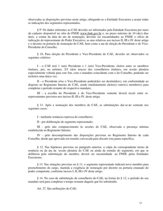 observadas as disposições previstas neste artigo, obrigando-se a Entidade Executora a acatar todas
as indicações dos segmentos representados.

        § 9° Os dados referentes ao CAE deverão ser informados pela Entidade Executora por meio
do cadastro disponível no sítio do FNDE www.fnde.gov.br e, no prazo máximo de 10 (dez) dias
úteis, a contar da data do ato de nomeação, deverão ser encaminhados ao FNDE o ofício de
indicação do representante do Poder Executivo, as atas relativas aos incisos II, III e IV deste artigo
e o decreto ou portaria de nomeação do CAE, bem como a ata de eleição do Presidente e do Vice-
Presidente do Conselho.

       § 10. Para eleição do Presidente e Vice-Presidente do CAE, deverão ser observados os
seguintes critérios:

        I - o CAE terá 1 (um) Presidente e 1 (um) Vice-Presidente, eleitos entre os membros
titulares, por, no mínimo, 2/3 (dois terços) dos conselheiros titulares, em sessão plenária
especialmente voltada para este fim, com o mandato coincidente com o do Conselho, podendo ser
reeleitos uma única vez;
       II - o Presidente e/ou o Vice-Presidente poderá(ão) ser destituído(s), em conformidade ao
disposto no Regimento Interno do CAE, sendo imediatamente eleito(s) outro(s) membro(s) para
completar o período restante do respectivo mandato;
       III - a escolha do Presidente e do Vice-Presidente somente deverá recair entre os
representantes previstos nos incisos II, III e IV, deste artigo.

       § 11. Após a nomeação dos membros do CAE, as substituições dar-se-ão somente nos
seguintes casos:

       I - mediante renúncia expressa do conselheiro;
       II - por deliberação do segmento representado;
       III - pelo não comparecimento às sessões do CAE, observada a presença mínima
estabelecida no Regimento Interno;
      IV - pelo descumprimento das disposições previstas no Regimento Interno de cada
Conselho, desde que aprovada em reunião convocada para discutir esta pauta específica.

       § 12. Nas hipóteses previstas no parágrafo anterior, a cópia do correspondente termo de
renúncia ou da ata da sessão plenária do CAE ou ainda da reunião do segmento, em que se
deliberou pela substituição do membro, deverá ser encaminhada ao FNDE pelas Entidades
Executoras.

       § 13. Nas situações previstas no § 11, o segmento representado indicará novo membro para
preenchimento do cargo, mantida a exigência de nomeação por decreto ou portaria emanado do
poder competente, conforme incisos I, II, III e IV deste artigo.

      § 14. No caso de substituição de conselheiro do CAE, na forma do § 12, o período do seu
mandato será para completar o tempo restante daquele que foi substituído.

       Art. 27. São atribuições do CAE:



                                                                                              15
 