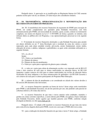Parágrafo único. A aprovação ou as modificações no Regimento Interno do CAE somente
poderão ocorrer pelo voto de, no mínimo, 2/3 (dois terços) dos conselheiros titulares.


IX - DA TRANSFERÊNCIA, OPERACIONALIZAÇÃO E MOVIMENTAÇÃO DOS
RECURSOS FINANCEIROS DO PROGRAMA

       Art. 30. A transferência dos recursos financeiros do orçamento do FNDE para execução do
PNAE, em caráter complementar aos aportados pelas Entidades Executoras, será feita
automaticamente pelo FNDE, sem necessidade de convênio, ajuste, acordo, contrato ou instrumento
congênere, nos termos do disposto na Lei n° 11.947/2009, de forma a garantir, no mínimo, uma
refeição diária ao público-alvo do Programa, e sua operacionalização processar-se-á da seguinte
forma:

       I - O montante de recursos financeiros destinados a cada Entidade Executora para atender
aos alunos definidos no art. 5° desta Resolução será o resultado da soma dos valores a serem
repassados para cada aluno atendido (creche, pré-escola, ensino fundamental, ensino médio,
educação de jovens e adultos, indígenas e quilombolas), as quais serão calculadas utilizando-se a
seguinte fórmula:

       VT = A x D x C
       Sendo:
       VT = Valor a ser transferido;
       A = Número de alunos;
       D = Número de dias de atendimento;
       C = Valor per capita para a aquisição de gêneros para o alunado;

        II – o valor per capita para oferta da alimentação escolar a ser repassado será de R$ 0,22
(vinte e dois centavos de real) para os alunos matriculados na educação básica, de R$ 0,44
(quarenta e quatro centavos de real) para os alunos matriculados em escolas de educação básica
localizadas em áreas indígenas e em áreas remanescentes de quilombos e de R$ 0,66 (sessenta e
seis centavos de real) para os alunos participantes do Programa Mais Educação;

       III – o número de dias de atendimento a ser considerado no cálculo dos valores devidos à
EE será de 200 (duzentos) dias letivos/ano;

       IV - os recursos financeiros apurados na forma do inciso I deste artigo serão transferidos
pelo FNDE a cada Entidade Executora, em até dez parcelas por ano, não podendo cada parcela ter
cobertura inferior a 20 (vinte) dias letivos;

       V - os recursos financeiros de que trata o inciso anterior serão creditados, mantidos e
geridos em contas correntes específicas, a serem abertas pelo FNDE, em agência e banco indicados
pela Entidade Executora, dentre aqueles que mantêm parceria com FNDE, conforme relação
divulgada na Internet, no sítio www.fnde.gov.br.

       Parágrafo único - É vedado à EE transferir os recursos financeiros de que trata este inciso
para conta diversa daquela aberta pelo FNDE, exceto nos casos que o FNDE abrir nova conta.

       VI – para a indicação do domicílio bancário de que trata o inciso V deste artigo, a Entidade



                                                                                           17
 