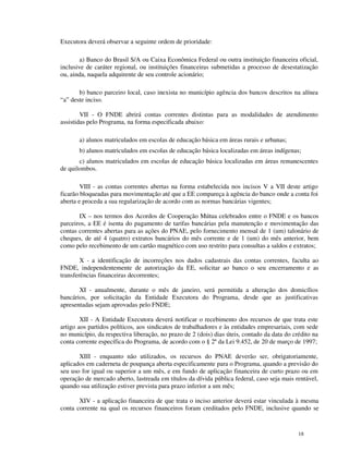 Executora deverá observar a seguinte ordem de prioridade:

        a) Banco do Brasil S/A ou Caixa Econômica Federal ou outra instituição financeira oficial,
inclusive de caráter regional, ou instituições financeiras submetidas a processo de desestatização
ou, ainda, naquela adquirente de seu controle acionário;

       b) banco parceiro local, caso inexista no município agência dos bancos descritos na alínea
“a” deste inciso.

        VII - O FNDE abrirá contas correntes distintas para as modalidades de atendimento
assistidas pelo Programa, na forma especificada abaixo:

       a) alunos matriculados em escolas de educação básica em áreas rurais e urbanas;
       b) alunos matriculados em escolas de educação básica localizadas em áreas indígenas;
       c) alunos matriculados em escolas de educação básica localizadas em áreas remanescentes
de quilombos.

        VIII - as contas correntes abertas na forma estabelecida nos incisos V a VII deste artigo
ficarão bloqueadas para movimentação até que a EE compareça à agência do banco onde a conta foi
aberta e proceda a sua regularização de acordo com as normas bancárias vigentes;

       IX – nos termos dos Acordos de Cooperação Mútua celebrados entre o FNDE e os bancos
parceiros, a EE é isenta do pagamento de tarifas bancárias pela manutenção e movimentação das
contas correntes abertas para as ações do PNAE, pelo fornecimento mensal de 1 (um) talonário de
cheques, de até 4 (quatro) extratos bancários do mês corrente e de 1 (um) do mês anterior, bem
como pelo recebimento de um cartão magnético com uso restrito para consultas a saldos e extratos;

        X - a identificação de incorreções nos dados cadastrais das contas correntes, faculta ao
FNDE, independentemente de autorização da EE, solicitar ao banco o seu encerramento e as
transferências financeiras decorrentes;

       XI - anualmente, durante o mês de janeiro, será permitida a alteração dos domicílios
bancários, por solicitação da Entidade Executora do Programa, desde que as justificativas
apresentadas sejam aprovadas pelo FNDE;

        XII - A Entidade Executora deverá notificar o recebimento dos recursos de que trata este
artigo aos partidos políticos, aos sindicatos de trabalhadores e às entidades empresariais, com sede
no município, da respectiva liberação, no prazo de 2 (dois) dias úteis, contado da data do crédito na
conta corrente específica do Programa, de acordo com o § 2º da Lei 9.452, de 20 de março de 1997;

       XIII - enquanto não utilizados, os recursos do PNAE deverão ser, obrigatoriamente,
aplicados em caderneta de poupança aberta especificamente para o Programa, quando a previsão do
seu uso for igual ou superior a um mês, e em fundo de aplicação financeira de curto prazo ou em
operação de mercado aberto, lastreada em títulos da dívida pública federal, caso seja mais rentável,
quando sua utilização estiver prevista para prazo inferior a um mês;

       XIV - a aplicação financeira de que trata o inciso anterior deverá estar vinculada à mesma
conta corrente na qual os recursos financeiros foram creditados pelo FNDE, inclusive quando se


                                                                                             18
 