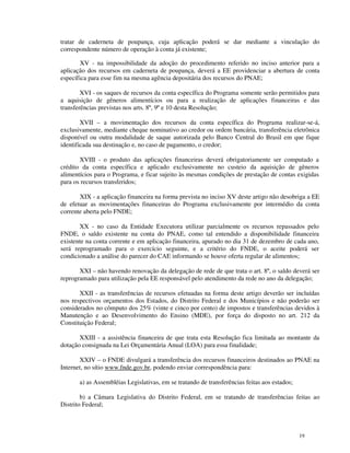 tratar de caderneta de poupança, cuja aplicação poderá se dar mediante a vinculação do
correspondente número de operação à conta já existente;

        XV - na impossibilidade da adoção do procedimento referido no inciso anterior para a
aplicação dos recursos em caderneta de poupança, deverá a EE providenciar a abertura de conta
específica para esse fim na mesma agência depositária dos recursos do PNAE;

        XVI - os saques de recursos da conta específica do Programa somente serão permitidos para
a aquisição de gêneros alimentícios ou para a realização de aplicações financeiras e das
transferências previstas nos arts. 8º, 9º e 10 desta Resolução;

        XVII – a movimentação dos recursos da conta específica do Programa realizar-se-á,
exclusivamente, mediante cheque nominativo ao credor ou ordem bancária, transferência eletrônica
disponível ou outra modalidade de saque autorizada pelo Banco Central do Brasil em que fique
identificada sua destinação e, no caso de pagamento, o credor;

       XVIII - o produto das aplicações financeiras deverá obrigatoriamente ser computado a
crédito da conta específica e aplicado exclusivamente no custeio da aquisição de gêneros
alimentícios para o Programa, e ficar sujeito às mesmas condições de prestação de contas exigidas
para os recursos transferidos;

       XIX - a aplicação financeira na forma prevista no inciso XV deste artigo não desobriga a EE
de efetuar as movimentações financeiras do Programa exclusivamente por intermédio da conta
corrente aberta pelo FNDE;

       XX - no caso da Entidade Executora utilizar parcialmente os recursos repassados pelo
FNDE, o saldo existente na conta do PNAE, como tal entendido a disponibilidade financeira
existente na conta corrente e em aplicação financeira, apurado no dia 31 de dezembro de cada ano,
será reprogramado para o exercício seguinte, e a critério do FNDE, o aceite poderá ser
condicionado a análise do parecer do CAE informando se houve oferta regular de alimentos;

       XXI – não havendo renovação da delegação de rede de que trata o art. 8º, o saldo deverá ser
reprogramado para utilização pela EE responsável pelo atendimento da rede no ano da delegação;

       XXII - as transferências de recursos efetuadas na forma deste artigo deverão ser incluídas
nos respectivos orçamentos dos Estados, do Distrito Federal e dos Municípios e não poderão ser
considerados no cômputo dos 25% (vinte e cinco por cento) de impostos e transferências devidos à
Manutenção e ao Desenvolvimento do Ensino (MDE), por força do disposto no art. 212 da
Constituição Federal;

       XXIII - a assistência financeira de que trata esta Resolução fica limitada ao montante da
dotação consignada na Lei Orçamentária Anual (LOA) para essa finalidade;

       XXIV – o FNDE divulgará a transferência dos recursos financeiros destinados ao PNAE na
Internet, no sítio www.fnde.gov.br, podendo enviar correspondência para:

       a) as Assembléias Legislativas, em se tratando de transferências feitas aos estados;

        b) a Câmara Legislativa do Distrito Federal, em se tratando de transferências feitas ao
Distrito Federal;



                                                                                              19
 