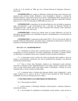 11.346, de 15 de setembro de 2006, que cria o Sistema Nacional de Segurança Alimentar e
Nutricional;

       CONSIDERANDO que compete ao Ministério da Educação propor ações educativas que
perpassem pelo currículo escolar, abordando o tema alimentação e nutrição e a inclusão da
educação alimentar e nutricional no processo de ensino e aprendizagem dentro da perspectiva do
desenvolvimento de práticas saudáveis de vida e da segurança alimentar e nutricional, conforme
disposto Lei n° 11.947, de 16 de junho de 20097/2009, em seu art. 15;

       CONSIDERANDO a importância da intersetorialidade por meio de políticas, programas,
ações governamentais e não governamentais para a execução do Programa Nacional de
Alimentação Escolar - PNAE, por meio de ações articuladas entre educação, saúde, agricultura,
sociedade civil, ação social, entre outros;

        CONSIDERANDO o exercício do controle social, de caráter deliberativo, por meio da
participação da comunidade, com a finalidade de garantir o acompanhamento e assessoramento da
execução do PNAE;

      CONSIDERANDO o cumprimento da Resolução CFN n° 358, de 18 de maio de 2005, do
Conselho Federal de Nutricionistas, que dispõe sobre as atribuições do nutricionista no âmbito do
Programa de Alimentação Escolar e dá outras providências.


     R E S O L V E, “AD REFERENDUM”

        Art. 1º Estabelecer as normas para a execução técnica e administrativa do PNAE e para a
transferência de recursos financeiros, em caráter complementar, aos Estados, ao Distrito Federal,
aos Municípios e às entidades federais, para a aquisição exclusiva de gêneros alimentícios.

       § 1° A alimentação escolar é direito dos alunos da educação básica pública e dever do
Estado, e será promovida e incentivada, com vista ao atendimento dos princípios e das diretrizes
estabelecidas nesta Resolução.

       § 2° Para os efeitos desta Resolução, entende-se por alimentação escolar alimentos
oferecidos no ambiente escolar, independentemente de sua origem, durante o período letivo, bem
como as ações desenvolvidas tendo como objeto central a alimentação e nutrição na escola,
atendendo todas as normas contidas nesta Resolução.

      § 3° A educação básica é formada pela educação infantil, ensino fundamental e ensino
médio, conforme art. 21, inciso I, da Lei nº 9.394, de 20 de dezembro de 1996, incluindo as
modalidades de ensino de educação de jovens e adultos.

       I - DOS PRINCÍPIOS E DAS DIRETRIZES DO PROGRAMA

       Art. 2º São princípios do PNAE:

        I - o direito humano à alimentação adequada, visando garantir a segurança alimentar e
nutricional dos alunos;
       II - a universalidade do atendimento da alimentação escolar gratuita, a qual consiste na



                                                                                         2
 