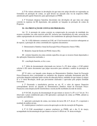 § 2º Os valores referentes às devoluções de que trata este artigo deverão ser registrados no
formulário de prestação de contas, ao qual deverá ser anexada uma via da respectiva GRU,
autenticada pelo agente financeiro, para apresentação ao FNDE.

       § 3º Eventuais despesas bancárias decorrentes das devoluções de que trata este artigo
correrão às expensas da EE depositante, não podendo ser lançadas na prestação de contas do
Programa.

       XI - DA PRESTAÇÃO DE CONTAS DO PROGRAMA

        Art. 33. A prestação de contas consiste na comprovação da execução da totalidade dos
recursos recebidos em cada exercício pela EE, inclusive por transferência de rede, acrescida dos
saldos reprogramados de exercícios anteriores e dos rendimentos de aplicação financeira auferidos.

       Art. 34. A EE elaborará e remeterá ao CAE, até 15 de fevereiro do exercício subsequente ao
do repasse, a prestação de contas constituída dos seguintes documentos:

       I - Demonstrativo Sintético Anual da Execução Físico-Financeira (Anexo VIII);

       II - Relatório Anual de Gestão do PNAE (Anexo IX);

        III - extratos bancários da conta corrente específica em que os recursos foram depositados e
das aplicações financeiras realizadas; e

       IV - conciliação bancária, se for o caso.

        § 1º Além da documentação relacionada nos incisos I a IV deste artigo, o CAE poderá
solicitar à EE outros documentos que julgar necessário para subsidiar a análise da prestação de
contas.
       §2º O valor a ser lançado como despesa no Demonstrativo Sintético Anual da Execução
Físico-Financeira deve corresponder ao somatório das despesas realizadas diretamente pela EE,
acrescidas daquelas realizadas pelas escolas da educação básica, entidades de que tratam os artigos
8º a 11 desta Resolução, desde que previamente analisadas e aprovadas pela própria Entidade
Executora.
       § 3º Ocorrendo a transferência prevista no art. 8º, o valor do repasse financeiro
correspondente deverá ser lançado no Demonstrativo Sintético Anual da Execução Físico-
Financeira como despesa da EE transferidora e receita da EE recebedora da rede de ensino.

       § 4º O CAE, de posse da documentação de que tratam os incisos I a IV e § 1º do art. 34 e
observado o prazo estabelecido para a EE apresentar a prestação de contas ao FNDE, adotará as
seguintes providências:

        I – apreciará a prestação de contas, nos termos do inciso III, § 2º, do art. 27, e registrará o
resultado da análise em ata;
        II - emitirá parecer conclusivo acerca da aprovação ou não da execução do Programa.

      § 5º O CAE encaminhará o parecer conclusivo ao FNDE, até o dia 31 de março,
acompanhado da documentação de que tratam os incisos I e III do art. 34. desta resolução.




                                                                                              21
 
