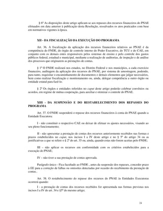 § 6º As disposições deste artigo aplicam-se aos repasses dos recursos financeiros do PNAE
efetuados em data anterior à publicação desta Resolução, ressalvados os atos praticados com base
em normativos vigentes à época.


       XII - DA FISCALIZAÇÃO DA EXECUÇÃO DO PROGRAMA

       Art. 36. A fiscalização da aplicação dos recursos financeiros relativos ao PNAE é da
competência do FNDE, do órgão de controle interno do Poder Executivo, do TCU e do CAE, em
conjunto com os demais entes responsáveis pelos sistemas de ensino e pelo controle dos gastos
públicos federal, estadual e municipal, mediante a realização de auditorias, de inspeção e de análise
dos processos que originarem as prestações de contas.

       § 1º O FNDE realizará nos estados, no Distrito Federal e nos municípios, a cada exercício
financeiro, auditagem da aplicação dos recursos do PNAE, por sistema de amostragem, podendo,
para tanto, requisitar o encaminhamento de documentos e demais elementos que julgar necessários,
bem como realizar fiscalização e monitoramento ou, ainda, delegar competência a outro órgão ou
entidade estatal para fazê-lo.

       § 2º Os órgãos e entidades referidos no caput deste artigo poderão celebrar convênios ou
acordos, em regime de mútua cooperação, para auxiliar e otimizar o controle do PNAE.


    XIII - DA SUSPENSÃO E DO RESTABELECIMENTO DOS REPASSES DO
PROGRAMA

       Art. 37. O FNDE suspenderá o repasse dos recursos financeiros à conta do PNAE quando a
Entidade Executora:

       I - não constituir o respectivo CAE ou deixar de efetuar os ajustes necessários, visando ao
seu pleno funcionamento;

        II - não apresentar a prestação de contas dos recursos anteriormente recebidos nas formas e
prazos estabelecidos no caput, nos incisos I a IV deste artigo e no § 5º do artigo 34 ou as
justificativas a que se refere o § 2º do art. 35 ou, ainda, quando estas não forem aceitas pelo FNDE;

      III – não aplicar os recursos em conformidade com os critérios estabelecidos para a
execução do PNAE;

       IV – não tiver a sua prestação de contas aprovada.

        Parágrafo único - Fica facultado ao FNDE , antes da suspensão dos repasses, conceder prazo
à EE para a correção de falhas ou omissões detectadas por ocasião do recebimento da prestação de
contas..

       Art. 38. O restabelecimento do repasse dos recursos do PNAE às Entidades Executoras
ocorrerá quando:
        I - a prestação de contas dos recursos recebidos for apresentada nas formas previstas nos
incisos I a IV do art. 34 e §5º do mesmo artigo;



                                                                                             24
 