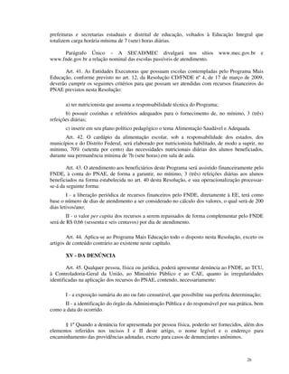 prefeituras e secretarias estaduais e distrital de educação, voltados à Educação Integral que
totalizem carga horária mínima de 7 (sete) horas diárias.

     Parágrafo Único – A SECAD/MEC divulgará nos sítios                          www.mec.gov.br    e
www.fnde.gov.br a relação nominal das escolas passíveis de atendimento.

       Art. 41. As Entidades Executoras que possuam escolas contempladas pelo Programa Mais
Educação, conforme previsto no art. 12, da Resolução CD/FNDE nº 4, de 17 de março de 2009,
deverão cumprir os seguintes critérios para que possam ser atendidas com recursos financeiros do
PNAE previstos nesta Resolução:

       a) ter nutricionista que assuma a responsabilidade técnica do Programa;
       b) possuir cozinhas e refeitórios adequados para o fornecimento de, no mínimo, 3 (três)
refeições diárias;
       c) inserir em seu plano político pedagógico o tema Alimentação Saudável e Adequada.
       Art. 42. O cardápio da alimentação escolar, sob a responsabilidade dos estados, dos
municípios e do Distrito Federal, será elaborado por nutricionista habilitado, de modo a suprir, no
mínimo, 70% (setenta por cento) das necessidades nutricionais diárias dos alunos beneficiados,
durante sua permanência mínima de 7h (sete horas) em sala de aula.

        Art. 43. O atendimento aos beneficiários deste Programa será assistido financeiramente pelo
FNDE, à conta do PNAE, de forma a garantir, no mínimo, 3 (três) refeições diárias aos alunos
beneficiados na forma estabelecida no art. 40 desta Resolução, e sua operacionalização processar-
se-á da seguinte forma:
        I - a liberação periódica de recursos financeiros pelo FNDE, diretamente à EE, terá como
base o número de dias de atendimento a ser considerado no cálculo dos valores, o qual será de 200
dias letivos/ano;
        II - o valor per capita dos recursos a serem repassados de forma complementar pelo FNDE
será de R$ 0,66 (sessenta e seis centavos) por dia de atendimento.

        Art. 44. Aplica-se ao Programa Mais Educação todo o disposto nesta Resolução, exceto os
artigos de conteúdo contrário ao existente neste capítulo.

       XV - DA DENÚNCIA

        Art. 45. Qualquer pessoa, física ou jurídica, poderá apresentar denúncia ao FNDE, ao TCU,
à Controladoria-Geral da União, ao Ministério Público e ao CAE, quanto às irregularidades
identificadas na aplicação dos recursos do PNAE, contendo, necessariamente:

       I - a exposição sumária do ato ou fato censurável, que possibilite sua perfeita determinação;
      II - a identificação do órgão da Administração Pública e do responsável por sua prática, bem
como a data do ocorrido.

      § 1º Quando a denúncia for apresentada por pessoa física, poderão ser fornecidos, além dos
elementos referidos nos incisos I e II deste artigo, o nome legível e o endereço para
encaminhamento das providências adotadas, exceto para casos de denunciantes anônimos.



                                                                                             26
 