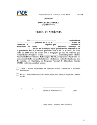 Programa Nacional de Alimentação Escolar - PNAE                             ANEXO I

                                                                        (MODELO)

                                                         NOME DA PREFEITURA
                                                            (papel timbrado)



                                                 TERMO DE ANUÊNCIA


                        Eu,.........................................................,           nacionalidade
......................................, portador do CPF nº .................................., Carteira de
Identidade nº ................................, expedida por ............................., residente e
domiciliado na cidade                               ............................ , Prefeito(a) Municipal de
.........................../......, no uso das atribuições legais que me foram conferidas e sob
as penalidades da Lei, e tomando por base o Art. 7º da Lei n° 11.947, de 16 de
junho de 2009, estou de acordo com a delegação que me foi conferida pela
Secretaria de Educação do Estado ................................, assumindo perante o Fundo
Nacional de Desenvolvimento da Educação - FNDE, o compromisso de atender aos
alunos matriculados nos estabelecimentos estaduais de ensino localizados na área
de jurisdição do Município, no Programa Nacional de Alimentação Escolar
(PNAE), conforme assinalado abaixo:


          PNAE – alunos matriculados na educação infantil – pré-escola e no ensino
         fundamental

         PNAE – alunos matriculados no ensino médio e na educação de jovens e adultos
         (EJA)




                                                                      ........................................................,
............/............................./................
                                                                      (Nome do município/UF)                                          (data)




              .....................................................................................................................
                                                                     (Nome legível e assinatura do(a) Prefeito(a))




                                                                                                                                                    29
 