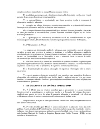 atenção aos alunos matriculados na rede pública de educação básica;
       III - a eqüidade, que compreende o direito constitucional à alimentação escolar, com vistas à
garantia do acesso ao alimento de forma igualitária;
       IV – a sustentabilidade e a continuidade, que visam ao acesso regular e permanente à
alimentação saudável e adequada;
       V - o respeito aos hábitos alimentares, considerados como tais, as práticas tradicionais que
fazem parte da cultura e da preferência alimentar local saudáveis;
       VI – o compartilhamento da responsabilidade pela oferta da alimentação escolar e das ações
de educação alimentar e nutricional entre os entes federados, conforme disposto no art. 208 da
Constituição Federal; e
        VII - a participação da comunidade no controle social, no acompanhamento das ações
realizadas pelos Estados, Distrito Federal e Municípios para garantir a execução do Programa.

       Art. 3º São diretrizes do PNAE:

        I - o emprego da alimentação saudável e adequada, que compreende o uso de alimentos
variados, seguros, que respeitem a cultura, as tradições e os hábitos alimentares saudáveis,
contribuindo para o crescimento e o desenvolvimento dos alunos e para a melhoria do rendimento
escolar, em conformidade com a faixa etária, o sexo, a atividade física e o estado de saúde,
inclusive dos que necessitam de atenção específica;
        II - a inclusão da educação alimentar e nutricional no processo de ensino e aprendizagem,
que perpassa pelo currículo escolar, abordando o tema alimentação e nutrição e o desenvolvimento
de práticas saudáveis de vida, na perspectiva da segurança alimentar e nutricional;
       III - a descentralização das ações e articulação, em regime de colaboração, entre as esferas
de governo;

       IV - o apoio ao desenvolvimento sustentável, com incentivos para a aquisição de gêneros
alimentícios diversificados, produzidos em âmbito local e preferencialmente pela agricultura
familiar e pelos empreendedores familiares, priorizando as comunidades tradicionais indígenas e de
remanescentes de quilombos;

       II - DOS OBJETIVOS E DOS USUÁRIOS DO PROGRAMA

       Art. 4º O PNAE tem por objetivo contribuir para o crescimento e o desenvolvimento
biopsicossocial, a aprendizagem, o rendimento escolar e a formação de práticas alimentares
saudáveis dos alunos, por meio de ações de educação alimentar e nutricional e da oferta de
refeições que cubram as suas necessidades nutricionais durante o período letivo.

       Parágrafo único. As ações de educação alimentar e nutricional serão de responsabilidade do
ente público educacional.

       Art. 5º Serão atendidos pelo PNAE os alunos matriculados na educação básica das redes
públicas federal, estadual, do Distrito Federal e municipal, inclusive as escolas localizadas em áreas
indígenas e em áreas remanescentes de quilombos, em conformidade com o censo escolar realizado
pelo Instituto Nacional de Estudos e Pesquisas Educacionais Anísio Teixeira - INEP, no ano
anterior ao do atendimento.



                                                                                              3
 