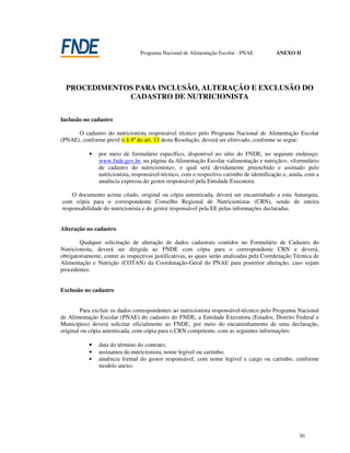 Programa Nacional de Alimentação Escolar - PNAE          ANEXO II




  PROCEDIMENTOS PARA INCLUSÃO, ALTERAÇÃO E EXCLUSÃO DO
              CADASTRO DE NUTRICIONISTA

Inclusão no cadastro

      O cadastro do nutricionista responsável técnico pelo Programa Nacional de Alimentação Escolar
(PNAE), conforme prevê o § 4º do art. 13 desta Resolução, deverá ser efetivado, conforme se segue:

            •   por meio de formulário específico, disponível no sítio do FNDE, no seguinte endereço:
                www.fnde.gov.br, na página da Alimentação Escolar <alimentação e nutrição>, <formulário
                de cadastro do nutricionista>, o qual será devidamente preenchido e assinado pelo
                nutricionista, responsável-técnico, com o respectivo carimbo de identificação e, ainda, com a
                anuência expressa do gestor responsável pela Entidade Executora.

    O documento acima citado, original ou cópia autenticada, deverá ser encaminhado a esta Autarquia,
com cópia para o correspondente Conselho Regional de Nutricionistas (CRN), sendo de inteira
responsabilidade do nutricionista e do gestor responsável pela EE pelas informações declaradas.


Alteração no cadastro

        Qualquer solicitação de alteração de dados cadastrais contidos no Formulário de Cadastro do
Nutricionista, deverá ser dirigida ao FNDE com cópia para o correspondente CRN e deverá,
obrigatoriamente, conter as respectivas justificativas, as quais serão analisadas pela Coordenação Técnica de
Alimentação e Nutrição (COTAN) da Coordenação-Geral do PNAE para posterior alteração, caso sejam
procedentes.


Exclusão no cadastro


        Para excluir os dados correspondentes ao nutricionista responsável-técnico pelo Programa Nacional
de Alimentação Escolar (PNAE) do cadastro do FNDE, a Entidade Executora (Estados, Distrito Federal e
Municípios) deverá solicitar oficialmente ao FNDE, por meio do encaminhamento de uma declaração,
original ou cópia autenticada, com cópia para o CRN competente, com as seguintes informações:

            •   data do término do contrato;
            •   assinatura do nutricionista, nome legível ou carimbo;
            •   anuência formal do gestor responsável, com nome legível e cargo ou carimbo, conforme
                modelo anexo.




                                                                                                    30
 