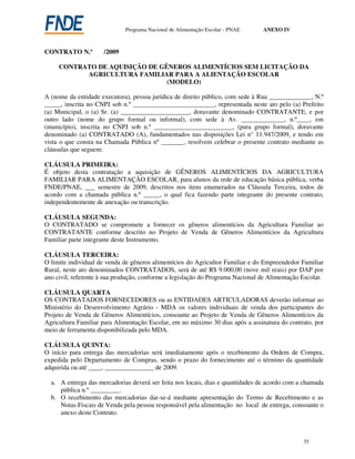 Programa Nacional de Alimentação Escolar - PNAE    ANEXO IV



CONTRATO N.º         /2009

     CONTRATO DE AQUISIÇÃO DE GÊNEROS ALIMENTÍCIOS SEM LICITAÇÃO DA
           AGRICULTURA FAMILIAR PARA A ALIENTAÇÃO ESCOLAR
                                (MODELO)

A (nome da entidade executora), pessoa jurídica de direito público, com sede à Rua _____________, N.º
_____, inscrita no CNPJ sob n.º _________________________, representada neste ato pelo (a) Prefeito
(a) Municipal, o (a) Sr. (a) _____________________, doravante denominado CONTRATANTE, e por
outro lado (nome do grupo formal ou informal), com sede à Av. _____________, n.º____, em
(município), inscrita no CNPJ sob n.º ________________________, (para grupo formal), doravante
denominado (a) CONTRATADO (A), fundamentados nas disposições Lei n° 11.947/2009, e tendo em
vista o que consta na Chamada Pública nº _______, resolvem celebrar o presente contrato mediante as
cláusulas que seguem:

CLÁUSULA PRIMEIRA:
É objeto desta contratação a aquisição de GÊNEROS ALIMENTÍCIOS DA AGRICULTURA
FAMILIAR PARA ALIMENTAÇÃO ESCOLAR, para alunos da rede de educação básica pública, verba
FNDE/PNAE, ___ semestre de 2009, descritos nos itens enumerados na Cláusula Terceira, todos de
acordo com a chamada pública n.º _____, o qual fica fazendo parte integrante do presente contrato,
independentemente de anexação ou transcrição.

CLÁUSULA SEGUNDA:
O CONTRATADO se compromete a fornecer os gêneros alimentícios da Agricultura Familiar ao
CONTRATANTE conforme descrito no Projeto de Venda de Gêneros Alimentícios da Agricultura
Familiar parte integrante deste Instrumento.

CLÁUSULA TERCEIRA:
O limite individual de venda de gêneros alimentícios do Agricultor Familiar e do Empreendedor Familiar
Rural, neste ato denominados CONTRATADOS, será de até R$ 9.000,00 (nove mil reais) por DAP por
ano civil, referente à sua produção, conforme a legislação do Programa Nacional de Alimentação Escolar.

CLÁUSULA QUARTA
OS CONTRATADOS FORNECEDORES ou as ENTIDADES ARTICULADORAS deverão informar ao
Ministério do Desenvolvimento Agrário - MDA os valores individuais de venda dos participantes do
Projeto de Venda de Gêneros Alimentícios, consoante ao Projeto de Venda de Gêneros Alimentícios da
Agricultura Familiar para Alimentação Escolar, em no máximo 30 dias após a assinatura do contrato, por
meio de ferramenta disponibilizada pelo MDA.

CLÁUSULA QUINTA:
O início para entrega das mercadorias será imediatamente após o recebimento da Ordem de Compra,
expedida pelo Departamento de Compras, sendo o prazo do fornecimento até o término da quantidade
adquirida ou até ____, _______________ de 2009.

  a. A entrega das mercadorias deverá ser feita nos locais, dias e quantidades de acordo com a chamada
     pública n.º _________.
  b. O recebimento das mercadorias dar-se-á mediante apresentação do Termo de Recebimento e as
     Notas Fiscais de Venda pela pessoa responsável pela alimentação no local de entrega, consoante o
     anexo deste Contrato.



                                                                                               35
 