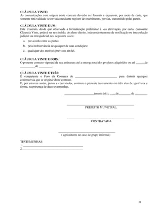 CLÁUSULA VINTE:
As comunicações com origem neste contrato deverão ser formais e expressas, por meio de carta, que
somente terá validade se enviada mediante registro de recebimento, por fax, transmitido pelas partes.

CLÁUSULA VINTE E UM:
Este Contrato, desde que observada a formalização preliminar à sua efetivação, por carta, consoante
Cláusula Vinte, poderá ser rescindido, de pleno direito, independentemente de notificação ou interpelação
judicial ou extrajudicial, nos seguintes casos:
  a. por acordo entre as partes;
  b. pela inobservância de qualquer de suas condições;
  c. quaisquer dos motivos previstos em lei.

CLÁUSULA VINTE E DOIS:
O presente contrato vigorará da sua assinatura até a entrega total dos produtos adquiridos ou até ______de
__________de _________.

CLÁUSULA VINTE E TRÊS:
É competente o Foro da Comarca de ____________________________ para dirimir qualquer
controvérsia que se originar deste contrato.
E, por estarem assim, justos e contratados, assinam o presente instrumento em três vias de igual teor e
forma, na presença de duas testemunhas.

                                    ____________________(município), ____de________ de ________.


                                      ______________________________________________
                                                  PREFEITO MUNICIPAL.


                                      ______________________________________________
                                                      CONTRATADA


                               ______________________________________
                                 ( agricultores no caso de grupo informal)

TESTEMUNHAS:
1. ________________________________________
2. ________________________________________




                                                                                                  38
 