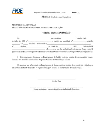 Programa Nacional de Alimentação Escolar - PNAE      ANEXO VI


                                         (MODELO - Exclusivo para Municípios)



MINISTÉRIO DA EDUCAÇÃO
FUNDO NACIONAL DE DESENVOLVIMENTO DA EDUCAÇÃO


                                          TERMO DE COMPROMISSO

       Eu, ________________________________, nacionalidade _______________, estado civil ____________
portador do CPF nº ___________________________, carteira de identidade nº________________,expedida pel
_________ UF _____, residente e domiciliado à _________________________________________________,
nº _______, Bairro _________________________na cidade de _________________, UF______, Prefeito do Municíp
_____________________________________ UF______, no uso das atribuições legais que me foram conferidas e so
penalidades da Lei, assumo perante o Fundo Nacional de Desenvolvimento da Educação/FNDE o compromisso de:

        I - determinar que a Secretaria ou Departamento de Saúde, ou órgão similar, desse município, exerça a insp
sanitária dos alimentos utilizados no Programa Nacional de Alimentação Escolar.

       II - autorizar que a Secretaria ou Departamento de Saúde, ou órgão similar, desse município estabeleça parceria
a Secretaria de Saúde do estado, ou órgão similar, para auxiliar no cumprimento dessa atribuição.




                                   __________________________________________
                                                   Local e Data


                         ___________________________________________________________
                             Nome, assinatura e carimbo do dirigente da Entidade Executora




                                                                                                    43
 