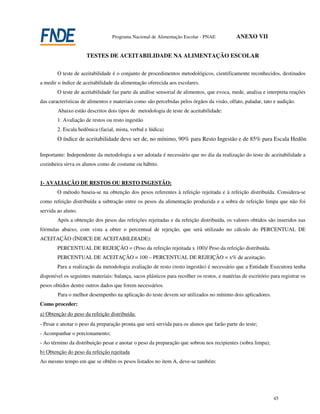 Programa Nacional de Alimentação Escolar - PNAE            ANEXO VII


                      TESTES DE ACEITABILIDADE NA ALIMENTAÇÃO ESCOLAR

        O teste de aceitabilidade é o conjunto de procedimentos metodológicos, cientificamente reconhecidos, destinados
a medir o índice de aceitabilidade da alimentação oferecida aos escolares.
        O teste de aceitabilidade faz parte da análise sensorial de alimentos, que evoca, mede, analisa e interpreta reações
das características de alimentos e materiais como são percebidas pelos órgãos da visão, olfato, paladar, tato e audição.
        Abaixo estão descritos dois tipos de metodologia de teste de aceitabilidade:
        1. Avaliação de restos ou resto ingestão
        2. Escala hedônica (facial, mista, verbal e lúdica)
        O índice de aceitabilidade deve ser de, no mínimo, 90% para Resto Ingestão e de 85% para Escala Hedônica

Importante: Independente da metodologia a ser adotada é necessário que no dia da realização do teste de aceitabilidade a
cozinheira sirva os alunos como de costume ou hábito.


1- AVALIAÇÃO DE RESTOS OU RESTO INGESTÃO:
        O método baseia-se na obtenção dos pesos referentes à refeição rejeitada e à refeição distribuída. Considera-se
como refeição distribuída a subtração entre os pesos da alimentação produzida e a sobra de refeição limpa que não foi
servida ao aluno.
        Após a obtenção dos pesos das refeições rejeitadas e da refeição distribuída, os valores obtidos são inseridos nas
fórmulas abaixo, com vista a obter o percentual de rejeição, que será utilizado no cálculo do PERCENTUAL DE
ACEITAÇÃO (ÍNDICE DE ACEITABILDIADE):
        PERCENTUAL DE REJEIÇÃO = (Peso da refeição rejeitada x 100)/ Peso da refeição distribuída.
        PERCENTUAL DE ACEITAÇÃO = 100 – PERCENTUAL DE REJEIÇÃO = x% de aceitação.
        Para a realização da metodologia avaliação de resto (resto ingestão) é necessário que a Entidade Executora tenha
disponível os seguintes materiais: balança, sacos plásticos para recolher os restos, e matérias de escritório para registrar os
pesos obtidos dentre outros dados que forem necessários.
        Para o melhor desempenho na aplicação do teste devem ser utilizados no mínimo dois aplicadores.
Como proceder:
a) Obtenção do peso da refeição distribuída:
- Pesar e anotar o peso da preparação pronta que será servida para os alunos que farão parte do teste;
- Acompanhar o porcionamento;
- Ao término da distribuição pesar e anotar o peso da preparação que sobrou nos recipientes (sobra limpa);
b) Obtenção do peso da refeição rejeitada
Ao mesmo tempo em que se obtêm os pesos listados no item A, deve-se também:




                                                                                                               45
 