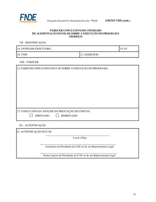 Programa Nacional de Alimentação Escolar - PNAE    ANEXO VIII (cont.)


                     PARECER CONCLUSIVO DO CONSELHO
           DE ALIMENTAÇÃO ESCOLAR SOBRE A EXECUÇÃO DO PROGRAMA
                                (MODELO)

 VII - IDENTIFICAÇÃO

18. ENTIDADE EXECUTORA                                                                19. UF

20. CNPJ                                              21. EXERCÍCIO

 VIII – PARECER

22. PARECER CONCLUSIVO DO CAE SOBRE A EXECUÇÃO DO PROGRAMA:




23. CONCLUSÃO DA ANÁLISE DA PRESTAÇÃO DE CONTAS:
            APROVADO                REPROVADO


 IX – AUTENTICAÇÃO

24. AUTENTICAÇÃO DO CAE
                      ___________________________________________________
                                                Local e Data

                  _______________________________________________________________
                      Assinatura do Presidente do CAE ou de seu Representante Legal

                  ________________________________________________________________
                    Nome Legível do Presidente do CAE ou de seu Representante Legal




                                                                                                52
 