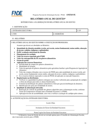Programa Nacional de Alimentação Escolar - PNAE   ANEXO IX

                              RELATÓRIO ANUAL DE GESTÃO*
                ROTEIRO PARA A ELABORAÇÃO DO RELATÓRIO ANUAL DE GESTÃO

 I - IDENTIFICAÇÃO

1. ENTIDADE EXECUTORA                                                                              2. UF

3. CNPJ                                                        4. EXERCÍCIO

 II – RELATÓRIO

5. RELATÓRIO ANUAL DE GESTÃO SOBRE A EXECUÇÃO DO PROGRAMA:
          Assuntos que devem ser abordados no Relatório:
   •      Quantidade da clientela atendida (creche, pré-escola, ensino fundamental, ensino médio, educação
          de jovens e adultos, indígenas e quilombolas)
   •      Perfil / avaliação nutricional da clientela
   •      Planejamento do cardápio
   •      Valor do recurso repassado pelo FNDE
   •      Valor da contrapartida da EE em gêneros alimentícios
   •      Forma de gestão
   •      Aplicação dos recursos financeiros:
             Periodicidade de compra dos gêneros alimentícios;
             Modalidade de licitação
             Valor da aquisição de gêneros alimentícios pela agricultura familiar e pelo Programa de Aquisição de
             Alimentos;
             Valor das compras efetuadas com o recurso do FNDE para cada modalidade de ensino (creche, pré-
             escola, ensino fundamental, ensino médio, educação de jovens e adultos, indígenas e quilombolas);
             Se os recursos federais repassados à conta do PNAE são aplicados no mercado financeiro;
   •      Regularização na distribuição:
             Verificar se a quantidade de gêneros entregues nas escolas é suficiente para a preparação do cardápio
             e oferta da refeição para todos os alunos beneficiados;
             Controle da distribuição dos gêneros alimentícios é feito por guia de distribuição de alimentos;
             Identificação das guias por modalidade de ensino;
   •      Qualidade da alimentação oferecida:
             Realização do controle de qualidade dos gêneros adquiridos para a alimentação escolar, conforme
             Termo de Compromisso firmado entre a Entidade Executora e o FNDE;
             Aplicação do teste de aceitabilidade, com vista a verificar a aceitação do cardápio pelos alunos;

6. AUTENTICAÇÃO DA ENTIDADE EXECUTORA
                            ___________________________________________________
                                                     Local e Data
                       _______________________________________________________________
                                     Assinatura do Gestor da Entidade Executora
                       ________________________________________________________________
                                   Nome Legível do Gestor da Entidade Executora
         * O Relatório Anual de Gestão deverá ser enviado apenas para o Conselho de Alimentação Escolar,
 não é necessário enviá-lo para o FNDE.


                                                                                                              53
 