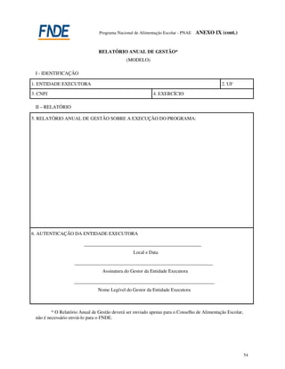 Programa Nacional de Alimentação Escolar - PNAE   ANEXO IX (cont.)


                                RELATÓRIO ANUAL DE GESTÃO*
                                              (MODELO)

 I - IDENTIFICAÇÃO

1. ENTIDADE EXECUTORA                                                                        2. UF

3. CNPJ                                                    4. EXERCÍCIO

 II – RELATÓRIO

5. RELATÓRIO ANUAL DE GESTÃO SOBRE A EXECUÇÃO DO PROGRAMA:




6. AUTENTICAÇÃO DA ENTIDADE EXECUTORA

                         ___________________________________________________
                                                 Local e Data

                    _______________________________________________________________
                                  Assinatura do Gestor da Entidade Executora

                    ________________________________________________________________
                               Nome Legível do Gestor da Entidade Executora



         * O Relatório Anual de Gestão deverá ser enviado apenas para o Conselho de Alimentação Escolar,
 não é necessário enviá-lo para o FNDE.




                                                                                                           54
 