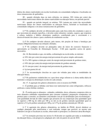 diárias dos alunos matriculados em escolas localizadas em comunidades indígenas e localizadas em
áreas remanescentes de quilombos;
       III - quando ofertadas duas ou mais refeições, no mínimo, 30% (trinta por cento) das
necessidades nutricionais diárias dos alunos matriculados na educação básica, em período parcial;
        IV - quando em período integral, no mínimo, 70% (setenta por cento) das necessidades
nutricionais diárias dos alunos matriculados na educação básica, incluindo as localizadas em
comunidades indígenas e em áreas remanescentes de quilombos.

       § 3º Os cardápios deverão ser diferenciados para cada faixa etária dos estudantes e para os
que necessitam de atenção específica, e deverão conter alimentos variados, seguros, que respeitem
a cultura, tradições e hábitos alimentares saudáveis, contribuindo para o crescimento e o
desenvolvimento dos alunos e para a melhoria do rendimento escolar.

      § 4º Os cardápios deverão oferecer, pelo menos, três porções de frutas e hortaliças por
semana (200g/aluno/semana) nas refeições ofertadas.
       § 5º Os cardápios deverão ser planejados antes do início do exercício financeiro e
apresentados ao Conselho de Alimentação Escolar - CAE para sugestões acerca de ajustes
necessários.
       Art. 16. Recomenda-se que, em média, a alimentação na escola tenha, no máximo:
       a) 10% (dez por cento) da energia total proveniente de açúcar simples adicionado;
       b) 15 a 30% (quinze a trinta por cento) da energia total proveniente de gorduras totais;
       c) 10% (dez por cento) da energia total proveniente de gordura saturada;
       d) 1% (um por cento) da energia total proveniente de gordura trans;
       e) 1g (um grama) de sal.
      § 1º As recomendações descritas no caput são voltadas para todas as modalidades da
educação básica.
       § 2º Os parâmetros estabelecidos no caput deste artigo referem-se à oferta média diária de
nutrientes e energia na alimentação escolar em cada semana.
       Art. 17. A aquisição dos gêneros alimentícios com os recursos do FNDE:
         I – É proibida para as bebidas com baixo teor nutricional tais como refrigerantes, refrescos
artificiais e outras bebidas similares.

       II – É restrita para os alimentos - enlatados, embutidos, doces, alimentos compostos (dois ou
mais alimentos embalados separadamente para consumo conjunto), preparações semiprontas (ou
prontas) para o consumo, ou alimentos concentrados (em pó ou desidratados para reconstituição) -
com quantidade elevada de sódio (aqueles que possuem em sua composição uma quantidade igual
ou superior a 500 mg de sódio por 100 g ou ml) ou de gordura saturada (quantidade igual ou
superior a 5,5 g de gordura saturada por 100 g, ou 2,75 g de gordura saturada por 100 ml).

        § 1º A aquisição dos gêneros alimentícios, no âmbito do PNAE, deverá obedecer ao
cardápio planejado pelo nutricionista e será realizada, sempre que possível, no mesmo ente
federativo em que se localizam as escolas, observando os princípios e as diretrizes desta Resolução.

       § 2º As restrições previstas nos incisos I e II deverão ser seguidas por todas as modalidades
da educação básica, com progressiva adaptação até o mês de janeiro do ano de 2010.


                                                                                             8
 