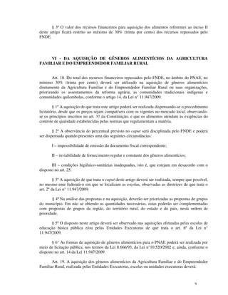 § 3º O valor dos recursos financeiros para aquisição dos alimentos referentes ao inciso II
deste artigo ficará restrito ao máximo de 30% (trinta por cento) dos recursos repassados pelo
FNDE.




    VI - DA AQUISIÇÃO DE GÊNEROS ALIMENTÍCIOS DA AGRICULTURA
FAMILIAR E DO EMPREENDEDOR FAMILIAR RURAL


        Art. 18. Do total dos recursos financeiros repassados pelo FNDE, no âmbito do PNAE, no
mínimo 30% (trinta por cento) deverá ser utilizado na aquisição de gêneros alimentícios
diretamente da Agricultura Familiar e do Empreendedor Familiar Rural ou suas organizações,
priorizando os assentamentos da reforma agrária, as comunidades tradicionais indígenas e
comunidades quilombolas, conforme o artigo 14, da Lei n° 11.947/2009.

        § 1º A aquisição de que trata este artigo poderá ser realizada dispensando-se o procedimento
licitatório, desde que os preços sejam compatíveis com os vigentes no mercado local, observando-
se os princípios inscritos no art. 37 da Constituição, e que os alimentos atendam às exigências do
controle de qualidade estabelecidas pelas normas que regulamentam a matéria.

        § 2º A observância do percentual previsto no caput será disciplinada pelo FNDE e poderá
ser dispensada quando presentes uma das seguintes circunstâncias:

       I – impossibilidade de emissão do documento fiscal correspondente;

       II – inviabilidade de fornecimento regular e constante dos gêneros alimentícios;

       III – condições higiênico-sanitárias inadequadas, isto é, que estejam em desacordo com o
disposto no art. 25.

         § 3º A aquisição de que trata o caput deste artigo deverá ser realizada, sempre que possível,
no mesmo ente federativo em que se localizam as escolas, observadas as diretrizes de que trata o
art. 2º da Lei n° 11.947/2009.

        § 4º Na análise das propostas e na aquisição, deverão ser priorizadas as propostas de grupos
do município. Em não se obtendo as quantidades necessárias, estas poderão ser complementadas
com propostas de grupos da região, do território rural, do estado e do país, nesta ordem de
prioridade.

       § 5º O disposto neste artigo deverá ser observado nas aquisições efetuadas pelas escolas de
educação básica pública e/ou pelas Unidades Executoras de que trata o art. 6º da Lei n°
11.947/2009.

       § 6° As formas de aquisição de gêneros alimentícios para o PNAE poderá ser realizada por
meio de licitação pública, nos termos da Lei 8.666/93, da Lei n°10.520/2002 e, ainda, conforme o
disposto no art. 14 da Lei 11.947/2009.

       Art. 19. A aquisição dos gêneros alimentícios da Agricultura Familiar e do Empreendedor
Familiar Rural, realizada pelas Entidades Executoras, escolas ou unidades executoras deverá:



                                                                                              9
 