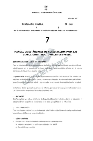 MINISTERIO DE LA PROTECCIÓN SOCIAL
HOJA No. 417
RESOLUCIÓN NÚMERO DE 2008
( )
Por la cual se modifica parcialmente la Resolución 1445 de 2006 y sus anexos técnicos
7
MANUAL DE ESTÁNDARES DE ACREDITACIÓN PARA LAS
DIRECCIONES TERRITORIALES DE SALUD
CONCEPTUALIZACIÓN BASE DE LOS ESTÁNDARES
Para la construcción de los estándares se definió un modelo de gestión de una dirección de
salud basado en el modelo de enfoque sistémico y sistema viable referido en el marco
conceptual, el cual tiene cuatro fases:
La primera fase de ésta construcción es la definición del rol y los alcances del sistema de
salud en el nivel territorial, de acuerdo con las competencias técnicas definidas por la Ley a
las entidades territoriales de salud, y enmarcadas en el modelo de seguridad social en salud.
Se trata de definir que es lo que hace el sistema, para que lo haga y cómo lo debe hacer.
Las conclusiones obtenidas a estas tres preguntas son:
• QUE HACE?
Diseñar, aplicar y evaluar el Sistema de Seguridad Social en Salud mediante la adopción y
adaptación de las políticas nacionales, en el área geográfica de su influencia
• PARA QUE LO HACE?
Para mantener y mejorar las condiciones de salud de la población y mejorar los resultados de
las acciones del Sistema, en su jurisdicción.
• COMO LO HACE?
1) Planeación y direccionamiento del sistema. Incluye entre otros:
a) Adaptar y adoptar la políticas nacionales del SGSSS
b) Rendición de cuentas
 