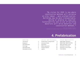 “My vision for 2020 is one where
                                 construction methods will minimise
                              on-site labour – more prefabrication.
                               Buildings may be more transportable,
                                     moving or growing as required.
                              Sustainability and re-use of building
                                 materials will drive materials and
                                             construction methods.”
                                                                                           [Quote taken from Hampson & Brandon’s
                                           2004 Report by the Cooperative Research Centre for Construction Innovation, Australia]




                                                         4. Prefabrication
Overview                    Lessons and Strategies                                Future Opportunities
This brochure           2   Transformations: Looking Forward            8         Digital Design: Parametrics                14
Background              3   International Trends                        9         Digital Design: Digital Fabrication        15
Why Prefabrication      4   Prefab World                               10         Mass Customisation: Choice                 16
Terminology             5   Different Approaches                       11         Case Study 1: 3D modular                    17
Relocatables today      6   A Systems Approach                         12         Case Study 2: 2D kit of parts              19
Relocatables tomorrow   7   Logisitcs                                  13         Futher Reading                             21




                                                                              Prefabrication | Future Proofing Schools         1
 