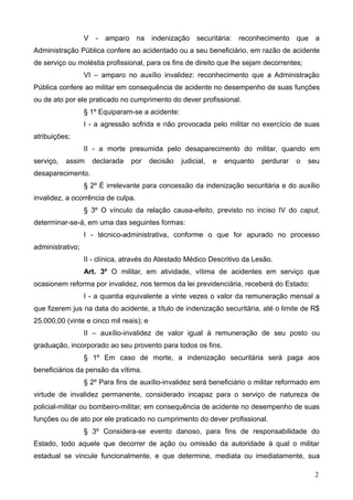 V    -   amparo    na   indenização    securitária: reconhecimento      que   a
Administração Pública confere ao acidentado ou a seu beneficiário, em razão de acidente
de serviço ou moléstia profissional, para os fins de direito que lhe sejam decorrentes;
                  VI – amparo no auxílio invalidez: reconhecimento que a Administração
Pública confere ao militar em consequência de acidente no desempenho de suas funções
ou de ato por ele praticado no cumprimento do dever profissional.
                  § 1º Equiparam-se a acidente:
                  I - a agressão sofrida e não provocada pelo militar no exercício de suas
atribuições;
                  II - a morte presumida pelo desaparecimento do militar, quando em
serviço,   assim      declarada     por   decisão   judicial,   e   enquanto   perdurar   o   seu
desaparecimento.
                  § 2º É irrelevante para concessão da indenização securitária e do auxílio
invalidez, a ocorrência de culpa.
                  § 3º O vínculo da relação causa-efeito, previsto no inciso IV do caput,
determinar-se-á, em uma das seguintes formas:
                  I - técnico-administrativa, conforme o que for apurado no processo
administrativo;
                  II - clínica, através do Atestado Médico Descritivo da Lesão.
                  Art. 3º O militar, em atividade, vítima de acidentes em serviço que
ocasionem reforma por invalidez, nos termos da lei previdenciária, receberá do Estado:
                  I - a quantia equivalente a vinte vezes o valor da remuneração mensal a
que fizerem jus na data do acidente, a título de indenização securitária, até o limite de R$
25.000,00 (vinte e cinco mil reais); e
                  II – auxílio-invalidez de valor igual à remuneração de seu posto ou
graduação, incorporado ao seu provento para todos os fins.
                  § 1º Em caso de morte, a indenização securitária será paga aos
beneficiários da pensão da vítima.
                  § 2º Para fins de auxílio-invalidez será beneficiário o militar reformado em
virtude de invalidez permanente, considerado incapaz para o serviço de natureza de
policial-militar ou bombeiro-militar, em consequência de acidente no desempenho de suas
funções ou de ato por ele praticado no cumprimento do dever profissional.
                  § 3º Considera-se evento danoso, para fins de responsabilidade do
Estado, todo aquele que decorrer de ação ou omissão da autoridade à qual o militar
estadual se vincule funcionalmente, e que determine, mediata ou imediatamente, sua

                                                                                                2
 