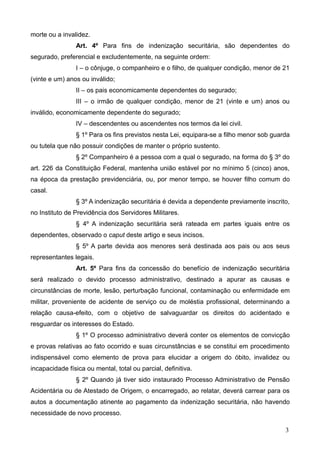 morte ou a invalidez.
                Art. 4º Para fins de indenização securitária, são dependentes do
segurado, preferencial e excludentemente, na seguinte ordem:
                I – o cônjuge, o companheiro e o filho, de qualquer condição, menor de 21
(vinte e um) anos ou inválido;
                II – os pais economicamente dependentes do segurado;
                III – o irmão de qualquer condição, menor de 21 (vinte e um) anos ou
inválido, economicamente dependente do segurado;
                IV – descendentes ou ascendentes nos termos da lei civil.
                § 1º Para os fins previstos nesta Lei, equipara-se a filho menor sob guarda
ou tutela que não possuir condições de manter o próprio sustento.
                § 2º Companheiro é a pessoa com a qual o segurado, na forma do § 3º do
art. 226 da Constituição Federal, mantenha união estável por no mínimo 5 (cinco) anos,
na época da prestação previdenciária, ou, por menor tempo, se houver filho comum do
casal.
                § 3º A indenização securitária é devida a dependente previamente inscrito,
no Instituto de Previdência dos Servidores Militares.
                § 4º A indenização securitária será rateada em partes iguais entre os
dependentes, observado o caput deste artigo e seus incisos.
                § 5º A parte devida aos menores será destinada aos pais ou aos seus
representantes legais.
                Art. 5º Para fins da concessão do benefício de indenização securitária
será realizado o devido processo administrativo, destinado a apurar as causas e
circunstâncias de morte, lesão, perturbação funcional, contaminação ou enfermidade em
militar, proveniente de acidente de serviço ou de moléstia profissional, determinando a
relação causa-efeito, com o objetivo de salvaguardar os direitos do acidentado e
resguardar os interesses do Estado.
                § 1º O processo administrativo deverá conter os elementos de convicção
e provas relativas ao fato ocorrido e suas circunstâncias e se constitui em procedimento
indispensável como elemento de prova para elucidar a origem do óbito, invalidez ou
incapacidade física ou mental, total ou parcial, definitiva.
                § 2º Quando já tiver sido instaurado Processo Administrativo de Pensão
Acidentária ou de Atestado de Origem, o encarregado, ao relatar, deverá carrear para os
autos a documentação atinente ao pagamento da indenização securitária, não havendo
necessidade de novo processo.

                                                                                         3
 