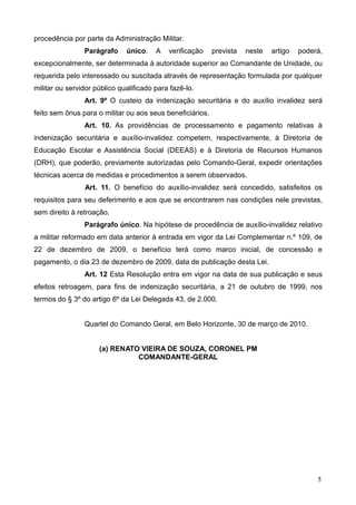 procedência por parte da Administração Militar.
                Parágrafo     único.    A   verificação    prevista   neste   artigo   poderá,
excepcionalmente, ser determinada à autoridade superior ao Comandante de Unidade, ou
requerida pelo interessado ou suscitada através de representação formulada por qualquer
militar ou servidor público qualificado para fazê-lo.
                Art. 9º O custeio da indenização securitária e do auxílio invalidez será
feito sem ônus para o militar ou aos seus beneficiários.
                Art. 10. As providências de processamento e pagamento relativas à
indenização securitária e auxílio-invalidez competem, respectivamente, à Diretoria de
Educação Escolar e Assistência Social (DEEAS) e à Diretoria de Recursos Humanos
(DRH), que poderão, previamente autorizadas pelo Comando-Geral, expedir orientações
técnicas acerca de medidas e procedimentos a serem observados.
                Art. 11. O benefício do auxílio-invalidez será concedido, satisfeitos os
requisitos para seu deferimento e aos que se encontrarem nas condições nele previstas,
sem direito à retroação.
                Parágrafo único. Na hipótese de procedência de auxílio-invalidez relativo
a militar reformado em data anterior à entrada em vigor da Lei Complementar n.º 109, de
22 de dezembro de 2009, o benefício terá como marco inicial, de concessão e
pagamento, o dia 23 de dezembro de 2009, data de publicação desta Lei.
                Art. 12 Esta Resolução entra em vigor na data de sua publicação e seus
efeitos retroagem, para fins de indenização securitária, a 21 de outubro de 1999, nos
termos do § 3º do artigo 6º da Lei Delegada 43, de 2.000.


                Quartel do Comando Geral, em Belo Horizonte, 30 de março de 2010.


                     (a) RENATO VIEIRA DE SOUZA, CORONEL PM
                               COMANDANTE-GERAL




                                                                                            5
 