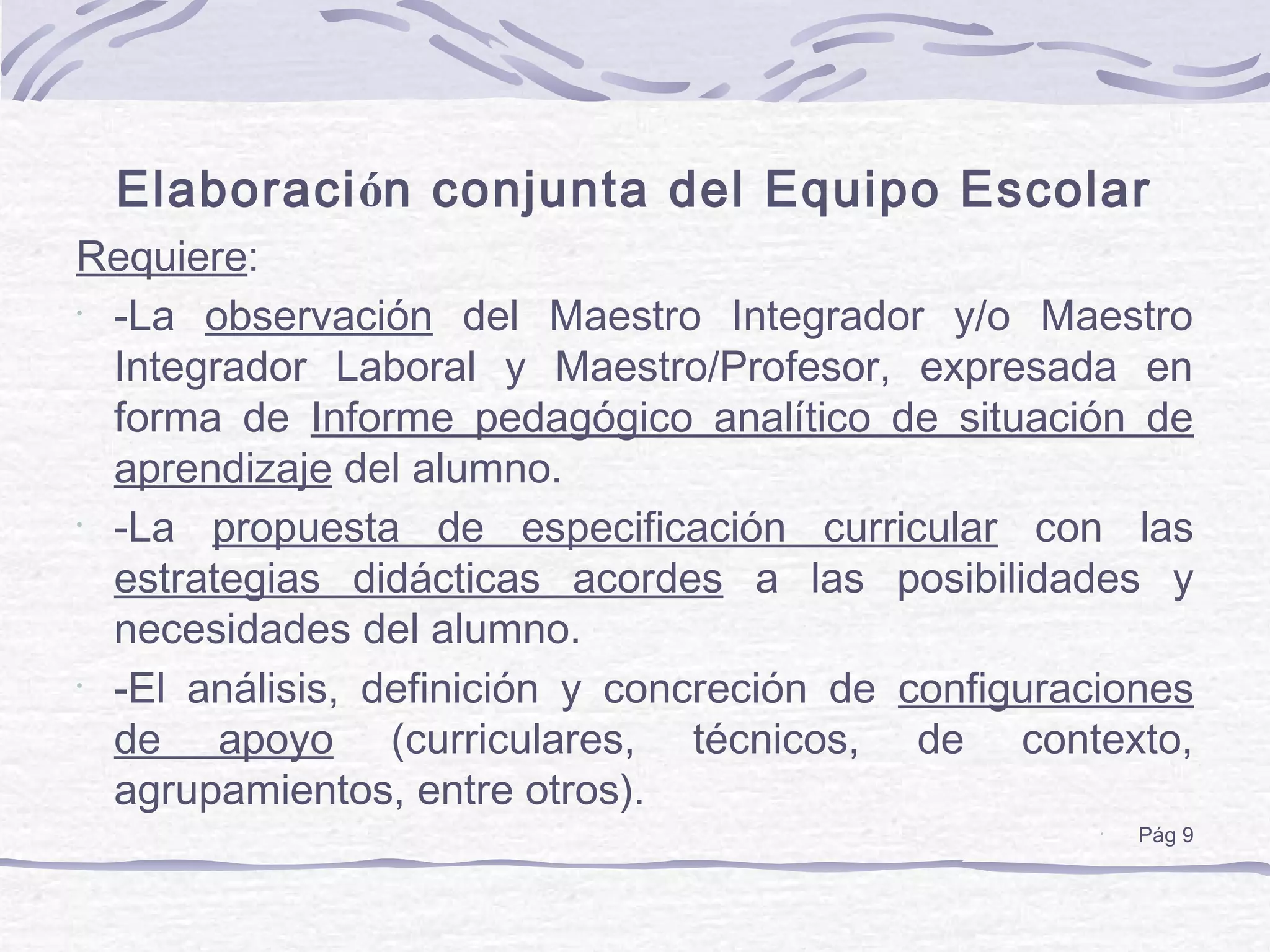 Elaboración conjunta del Equipo Escolar
Requiere:
•
-La observación del Maestro Integrador y/o Maestro
Integrador Laboral y Maestro/Profesor, expresada en
forma de Informe pedagógico analítico de situación de
aprendizaje del alumno.
•
-La propuesta de especificación curricular con las
estrategias didácticas acordes a las posibilidades y
necesidades del alumno.
•
-El análisis, definición y concreción de configuraciones
de apoyo (curriculares, técnicos, de contexto,
agrupamientos, entre otros).
•
Pág 9
 