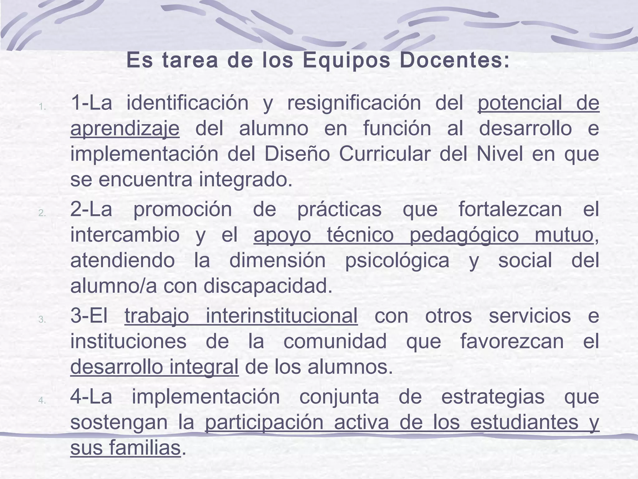 Es tarea de los Equipos Docentes:
1. 1-La identificación y resignificación del potencial de
aprendizaje del alumno en función al desarrollo e
implementación del Diseño Curricular del Nivel en que
se encuentra integrado.
2. 2-La promoción de prácticas que fortalezcan el
intercambio y el apoyo técnico pedagógico mutuo,
atendiendo la dimensión psicológica y social del
alumno/a con discapacidad.
3. 3-El trabajo interinstitucional con otros servicios e
instituciones de la comunidad que favorezcan el
desarrollo integral de los alumnos.
4. 4-La implementación conjunta de estrategias que
sostengan la participación activa de los estudiantes y
sus familias.
 
