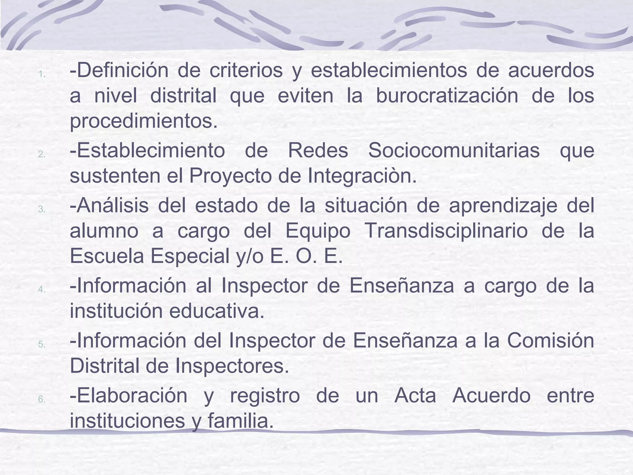 1. -Definición de criterios y establecimientos de acuerdos
a nivel distrital que eviten la burocratización de los
procedimientos.
2. -Establecimiento de Redes Sociocomunitarias que
sustenten el Proyecto de Integraciòn.
3. -Análisis del estado de la situación de aprendizaje del
alumno a cargo del Equipo Transdisciplinario de la
Escuela Especial y/o E. O. E.
4. -Información al Inspector de Enseñanza a cargo de la
institución educativa.
5. -Información del Inspector de Enseñanza a la Comisión
Distrital de Inspectores.
6. -Elaboración y registro de un Acta Acuerdo entre
instituciones y familia.
 