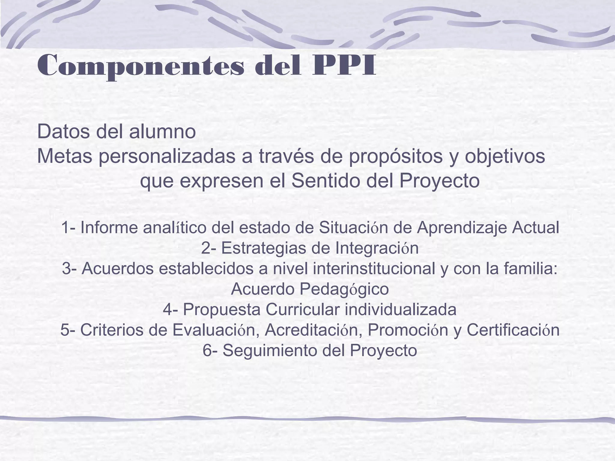 Componentes del PPI
Datos del alumno
Metas personalizadas a través de propósitos y objetivos
que expresen el Sentido del Proyecto
1- Informe analítico del estado de Situación de Aprendizaje Actual
2- Estrategias de Integración
3- Acuerdos establecidos a nivel interinstitucional y con la familia:
Acuerdo Pedagógico
4- Propuesta Curricular individualizada
5- Criterios de Evaluación, Acreditación, Promoción y Certificación
6- Seguimiento del Proyecto
 
