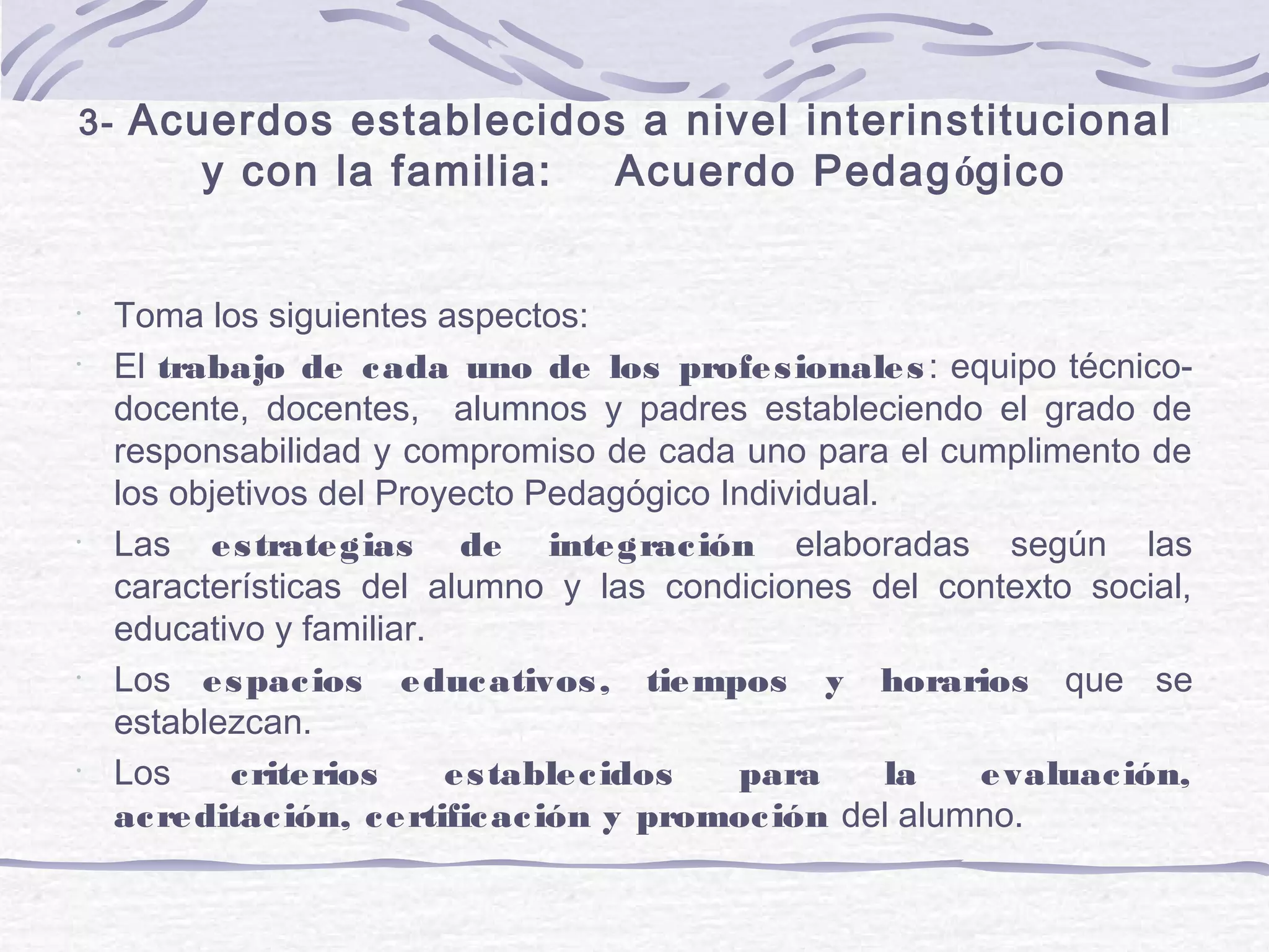 3- Acuerdos establecidos a nivel interinstitucional
y con la familia: Acuerdo Pedagógico
•
Toma los siguientes aspectos:
•
El trabajo de cada uno de los profesionales: equipo técnico-
docente, docentes, alumnos y padres estableciendo el grado de
responsabilidad y compromiso de cada uno para el cumplimento de
los objetivos del Proyecto Pedagógico Individual.
•
Las estrategias de integración elaboradas según las
características del alumno y las condiciones del contexto social,
educativo y familiar.
•
Los espacios educativos, tiempos y horarios que se
establezcan.
•
Los criterios establecidos para la evaluación,
acreditación, certificación y promoción del alumno.
 