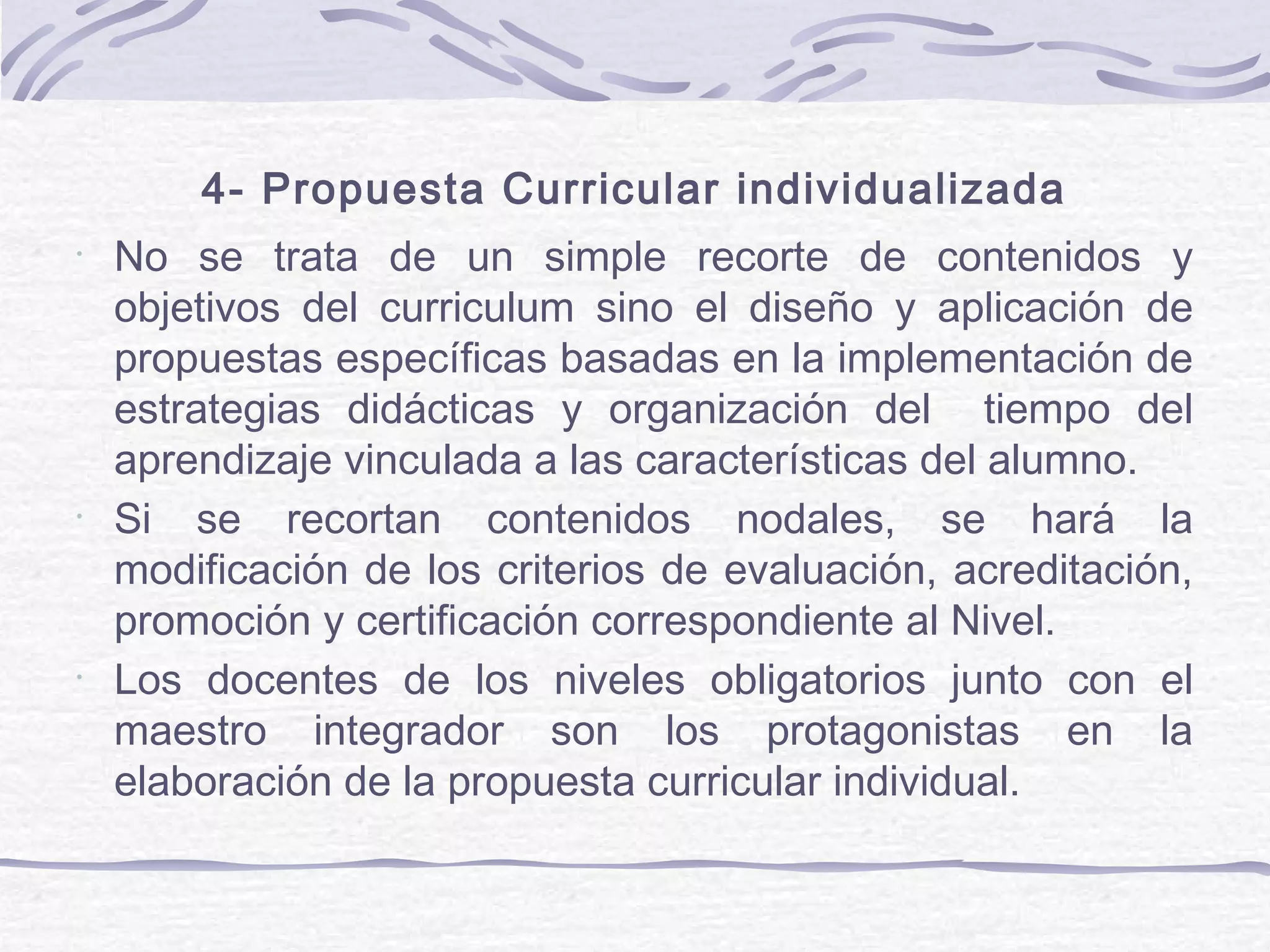 4- Propuesta Curricular individualizada
•
No se trata de un simple recorte de contenidos y
objetivos del curriculum sino el diseño y aplicación de
propuestas específicas basadas en la implementación de
estrategias didácticas y organización del tiempo del
aprendizaje vinculada a las características del alumno.
•
Si se recortan contenidos nodales, se hará la
modificación de los criterios de evaluación, acreditación,
promoción y certificación correspondiente al Nivel.
•
Los docentes de los niveles obligatorios junto con el
maestro integrador son los protagonistas en la
elaboración de la propuesta curricular individual.
 