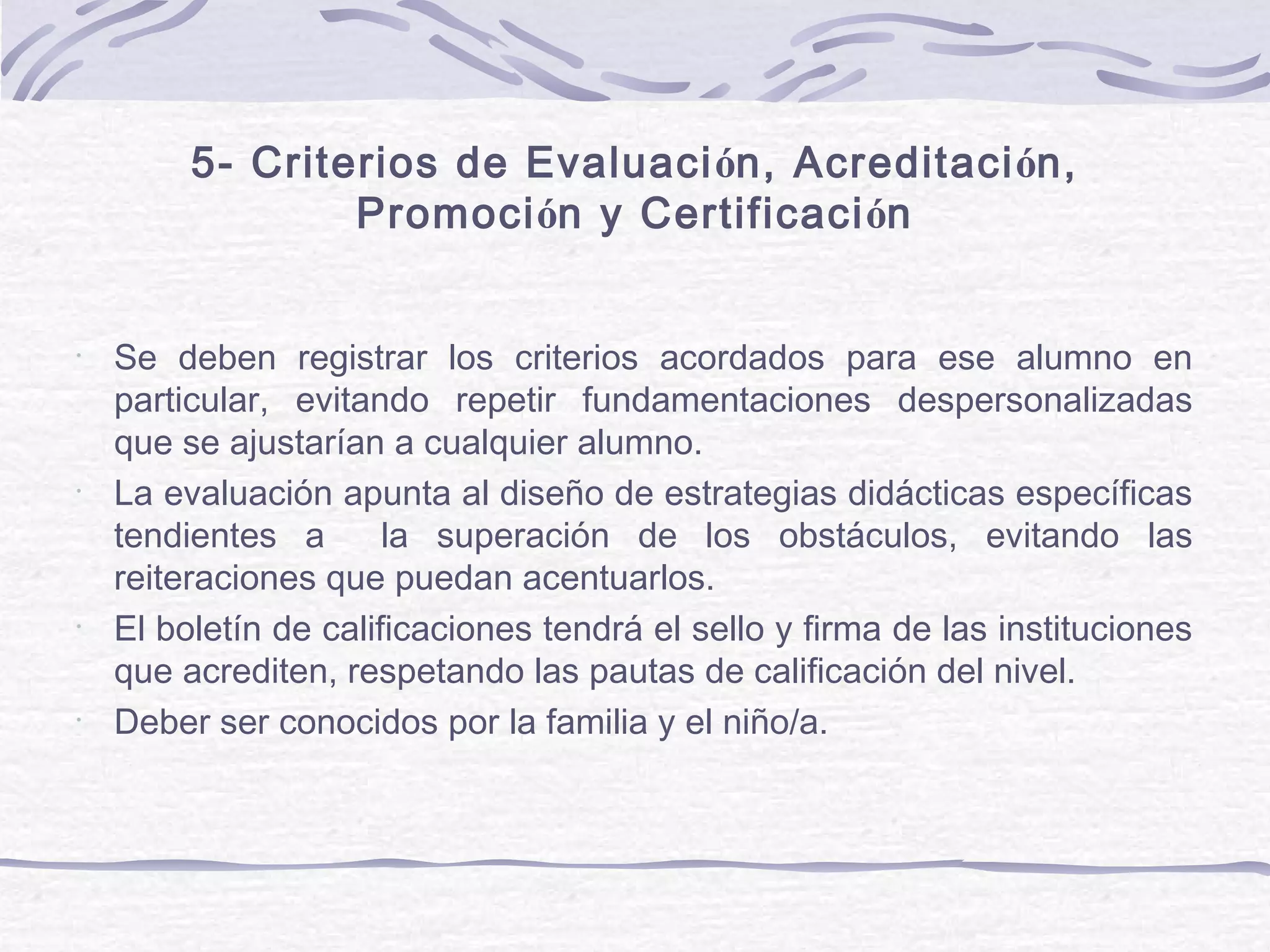 5- Criterios de Evaluación, Acreditación,
Promoción y Certificación
•
Se deben registrar los criterios acordados para ese alumno en
particular, evitando repetir fundamentaciones despersonalizadas
que se ajustarían a cualquier alumno.
•
La evaluación apunta al diseño de estrategias didácticas específicas
tendientes a la superación de los obstáculos, evitando las
reiteraciones que puedan acentuarlos.
•
El boletín de calificaciones tendrá el sello y firma de las instituciones
que acrediten, respetando las pautas de calificación del nivel.
•
Deber ser conocidos por la familia y el niño/a.
 