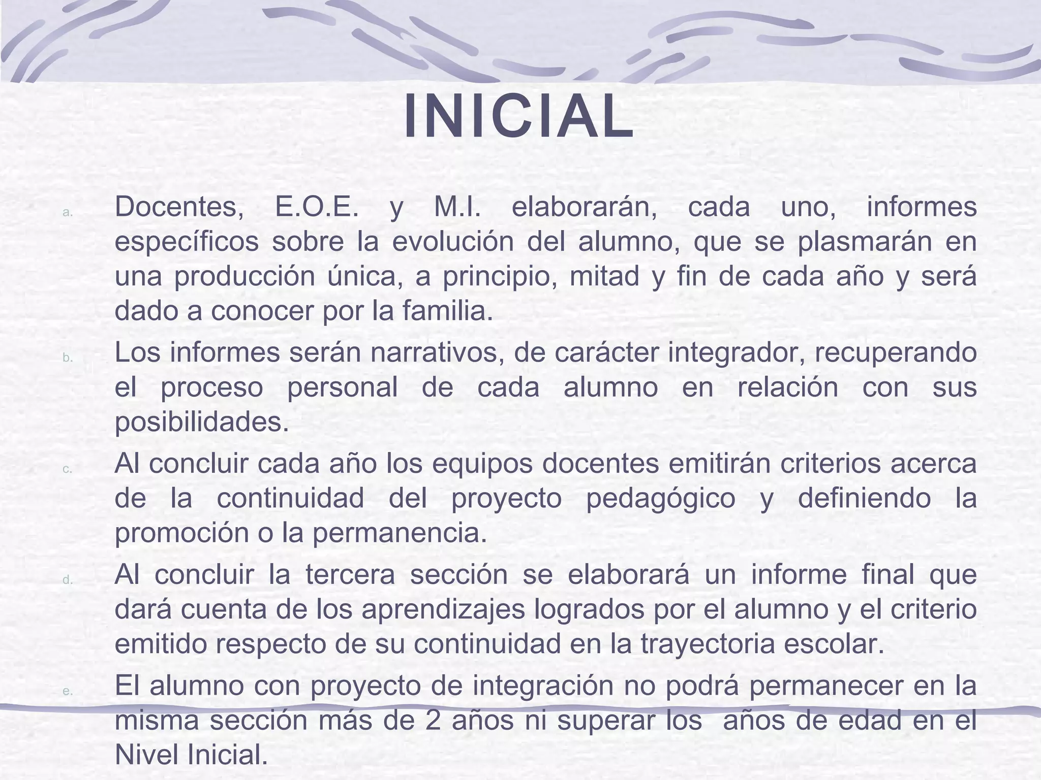INICIAL
a. Docentes, E.O.E. y M.I. elaborarán, cada uno, informes
específicos sobre la evolución del alumno, que se plasmarán en
una producción única, a principio, mitad y fin de cada año y será
dado a conocer por la familia.
b. Los informes serán narrativos, de carácter integrador, recuperando
el proceso personal de cada alumno en relación con sus
posibilidades.
c. Al concluir cada año los equipos docentes emitirán criterios acerca
de la continuidad del proyecto pedagógico y definiendo la
promoción o la permanencia.
d. Al concluir la tercera sección se elaborará un informe final que
dará cuenta de los aprendizajes logrados por el alumno y el criterio
emitido respecto de su continuidad en la trayectoria escolar.
e. El alumno con proyecto de integración no podrá permanecer en la
misma sección más de 2 años ni superar los años de edad en el
Nivel Inicial.
 