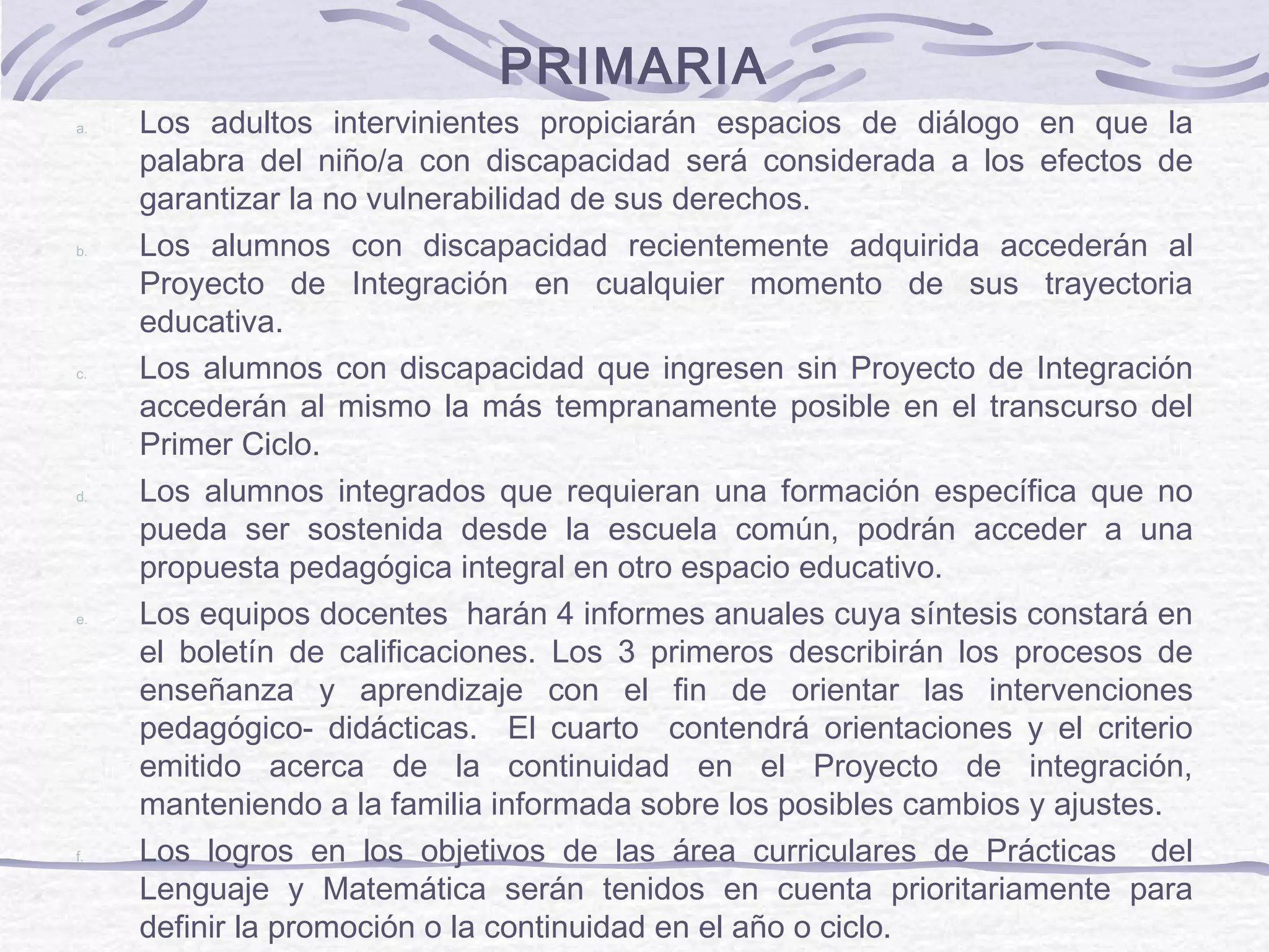 PRIMARIA
a. Los adultos intervinientes propiciarán espacios de diálogo en que la
palabra del niño/a con discapacidad será considerada a los efectos de
garantizar la no vulnerabilidad de sus derechos.
b. Los alumnos con discapacidad recientemente adquirida accederán al
Proyecto de Integración en cualquier momento de sus trayectoria
educativa.
c. Los alumnos con discapacidad que ingresen sin Proyecto de Integración
accederán al mismo la más tempranamente posible en el transcurso del
Primer Ciclo.
d. Los alumnos integrados que requieran una formación específica que no
pueda ser sostenida desde la escuela común, podrán acceder a una
propuesta pedagógica integral en otro espacio educativo.
e. Los equipos docentes harán 4 informes anuales cuya síntesis constará en
el boletín de calificaciones. Los 3 primeros describirán los procesos de
enseñanza y aprendizaje con el fin de orientar las intervenciones
pedagógico- didácticas. El cuarto contendrá orientaciones y el criterio
emitido acerca de la continuidad en el Proyecto de integración,
manteniendo a la familia informada sobre los posibles cambios y ajustes.
f. Los logros en los objetivos de las área curriculares de Prácticas del
Lenguaje y Matemática serán tenidos en cuenta prioritariamente para
definir la promoción o la continuidad en el año o ciclo.
 