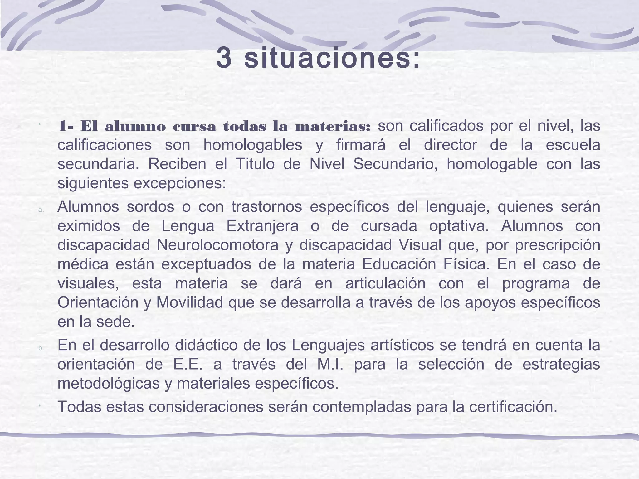 3 situaciones:
•
1- El alumno cursa todas la materias: son calificados por el nivel, las
calificaciones son homologables y firmará el director de la escuela
secundaria. Reciben el Titulo de Nivel Secundario, homologable con las
siguientes excepciones:
a. Alumnos sordos o con trastornos específicos del lenguaje, quienes serán
eximidos de Lengua Extranjera o de cursada optativa. Alumnos con
discapacidad Neurolocomotora y discapacidad Visual que, por prescripción
médica están exceptuados de la materia Educación Física. En el caso de
visuales, esta materia se dará en articulación con el programa de
Orientación y Movilidad que se desarrolla a través de los apoyos específicos
en la sede.
b. En el desarrollo didáctico de los Lenguajes artísticos se tendrá en cuenta la
orientación de E.E. a través del M.I. para la selección de estrategias
metodológicas y materiales específicos.
•
Todas estas consideraciones serán contempladas para la certificación.
 