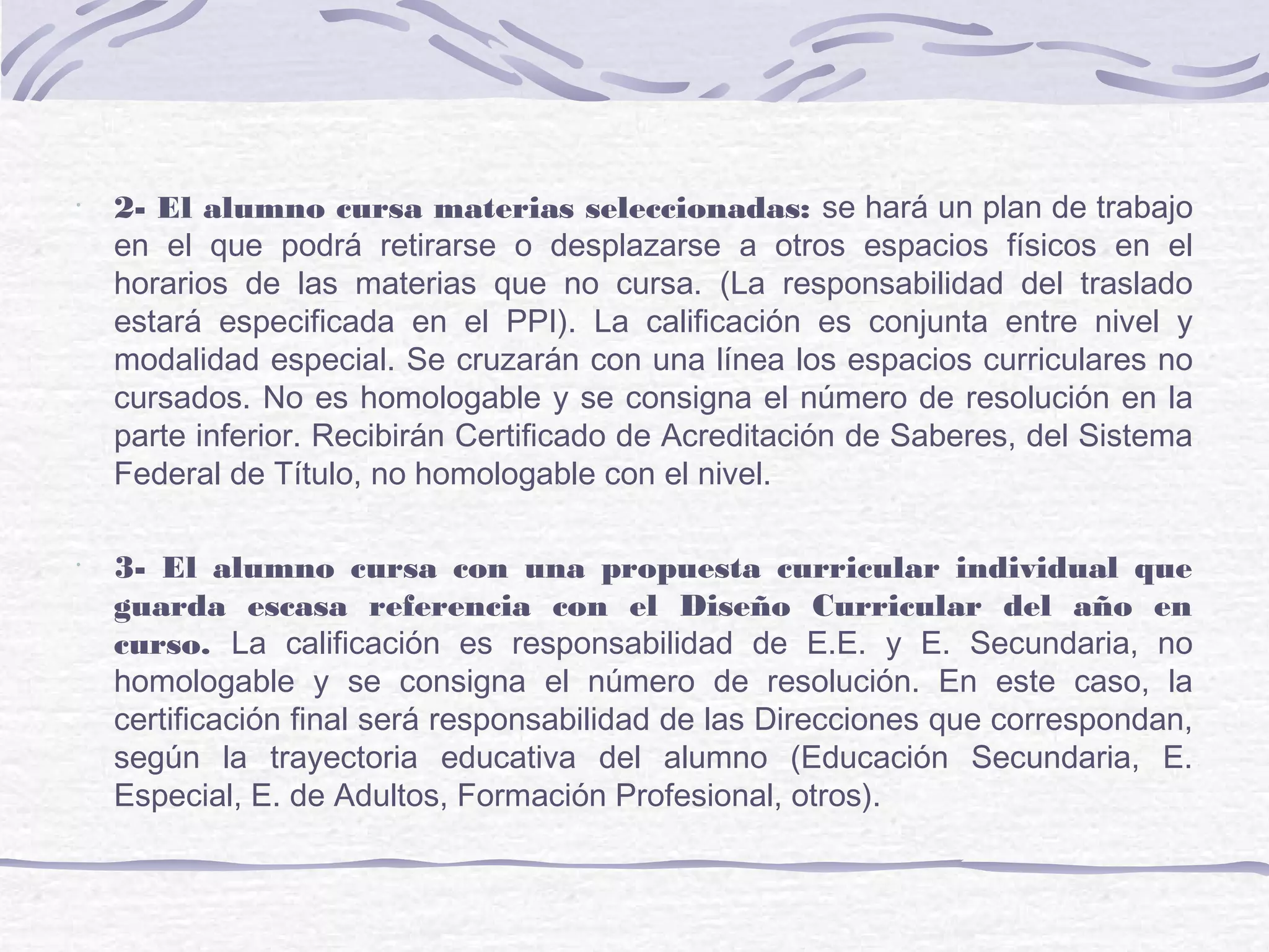 •
2- El alumno cursa materias seleccionadas: se hará un plan de trabajo
en el que podrá retirarse o desplazarse a otros espacios físicos en el
horarios de las materias que no cursa. (La responsabilidad del traslado
estará especificada en el PPI). La calificación es conjunta entre nivel y
modalidad especial. Se cruzarán con una línea los espacios curriculares no
cursados. No es homologable y se consigna el número de resolución en la
parte inferior. Recibirán Certificado de Acreditación de Saberes, del Sistema
Federal de Título, no homologable con el nivel.
•
3- El alumno cursa con una propuesta curricular individual que
guarda escasa referencia con el Diseño Curricular del año en
curso. La calificación es responsabilidad de E.E. y E. Secundaria, no
homologable y se consigna el número de resolución. En este caso, la
certificación final será responsabilidad de las Direcciones que correspondan,
según la trayectoria educativa del alumno (Educación Secundaria, E.
Especial, E. de Adultos, Formación Profesional, otros).
 