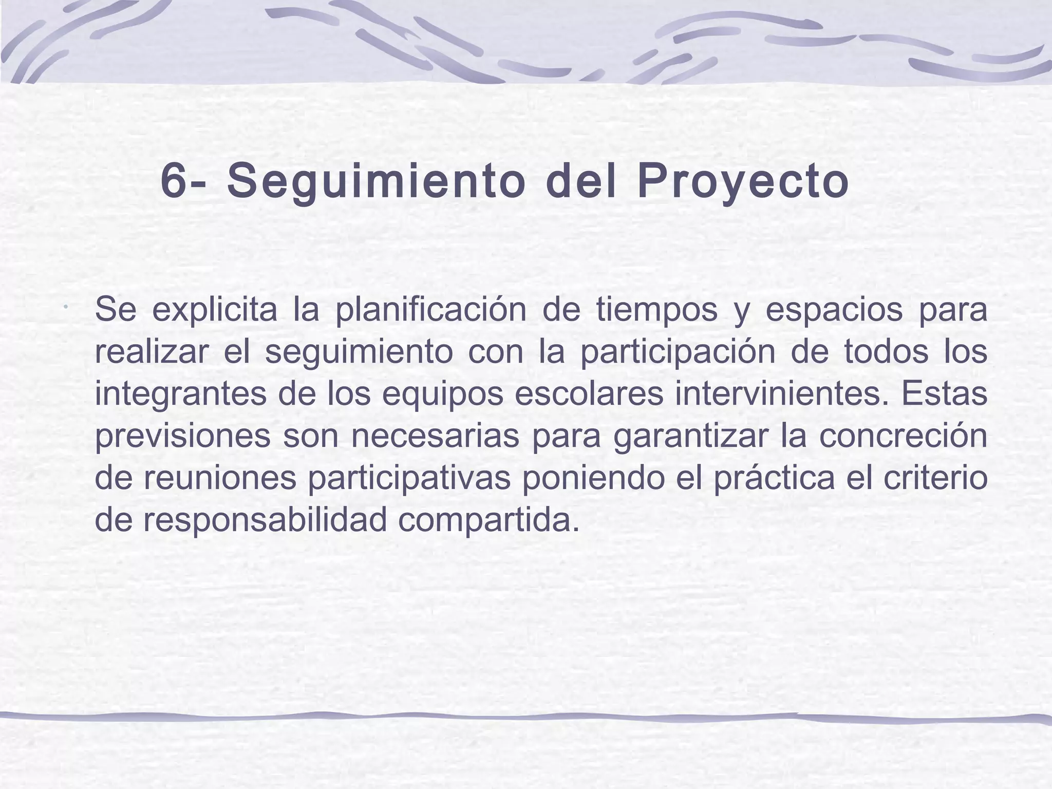 6- Seguimiento del Proyecto
•
Se explicita la planificación de tiempos y espacios para
realizar el seguimiento con la participación de todos los
integrantes de los equipos escolares intervinientes. Estas
previsiones son necesarias para garantizar la concreción
de reuniones participativas poniendo el práctica el criterio
de responsabilidad compartida.
 