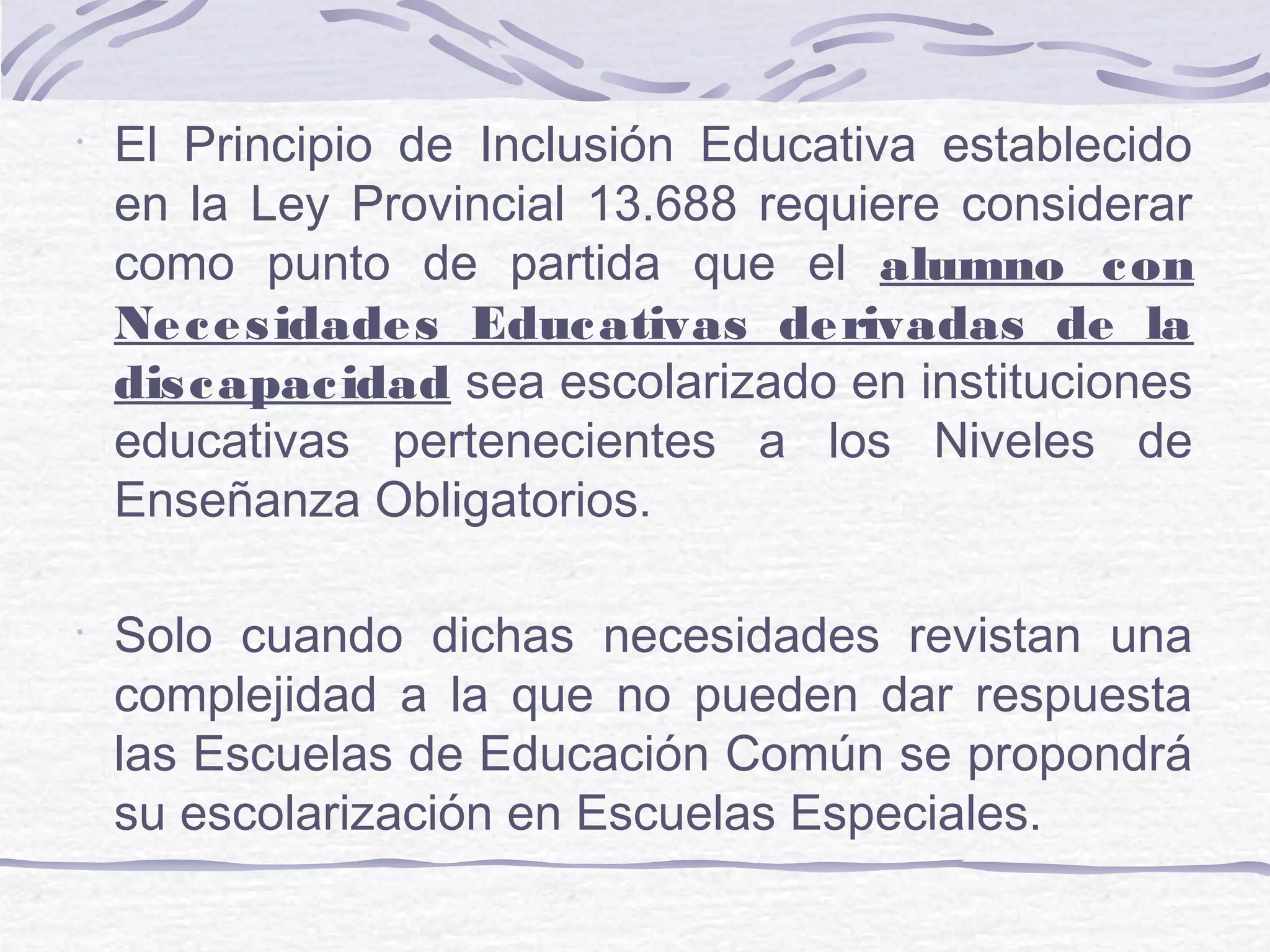 •
El Principio de Inclusión Educativa establecido
en la Ley Provincial 13.688 requiere considerar
como punto de partida que el alumno con
Necesidades Educativas derivadas de la
discapacidad sea escolarizado en instituciones
educativas pertenecientes a los Niveles de
Enseñanza Obligatorios.
•
Solo cuando dichas necesidades revistan una
complejidad a la que no pueden dar respuesta
las Escuelas de Educación Común se propondrá
su escolarización en Escuelas Especiales.
 