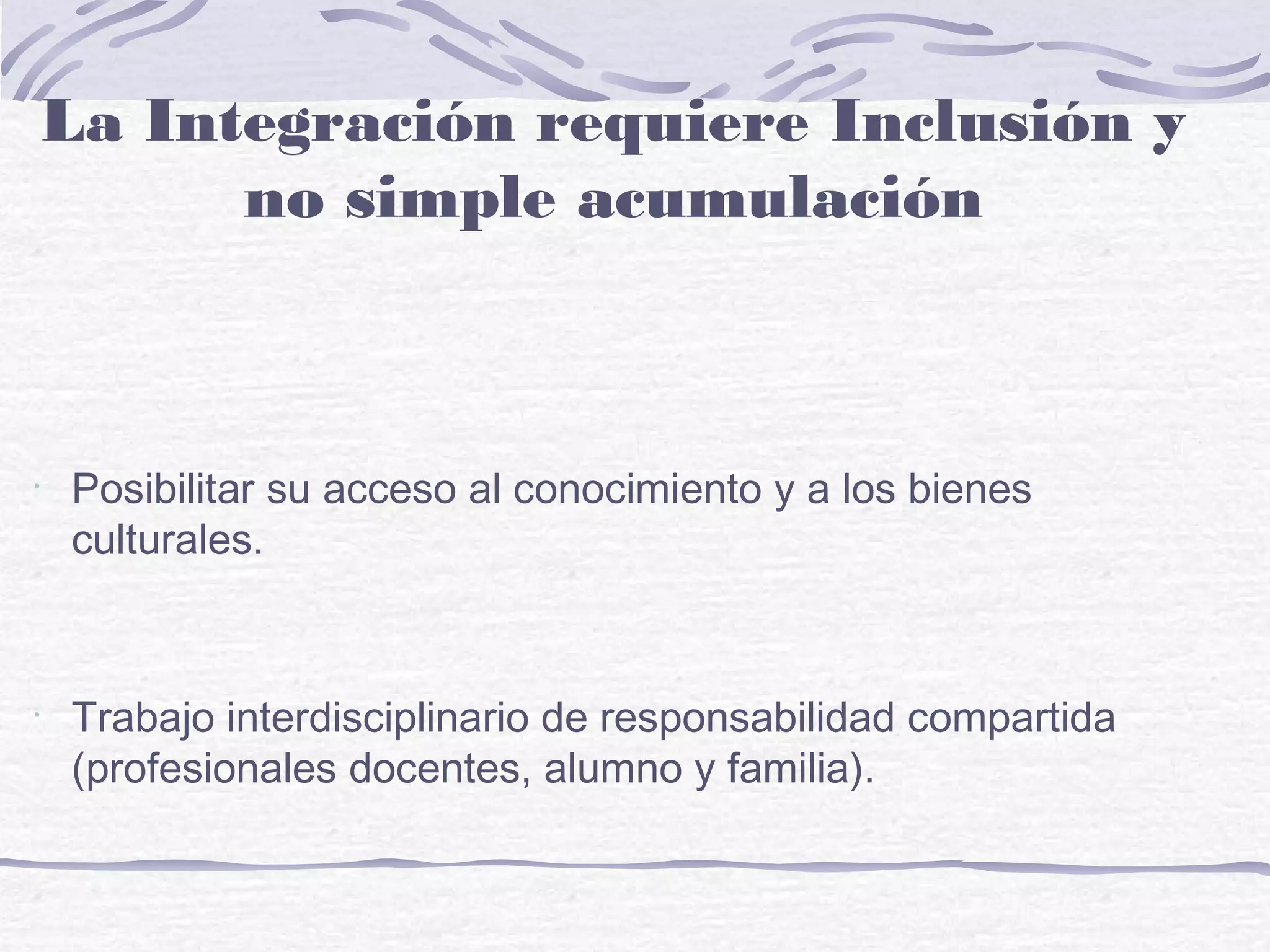 •
Posibilitar su acceso al conocimiento y a los bienes
culturales.
•
Trabajo interdisciplinario de responsabilidad compartida
(profesionales docentes, alumno y familia).
La Integración requiere Inclusión y
no simple acumulación
 