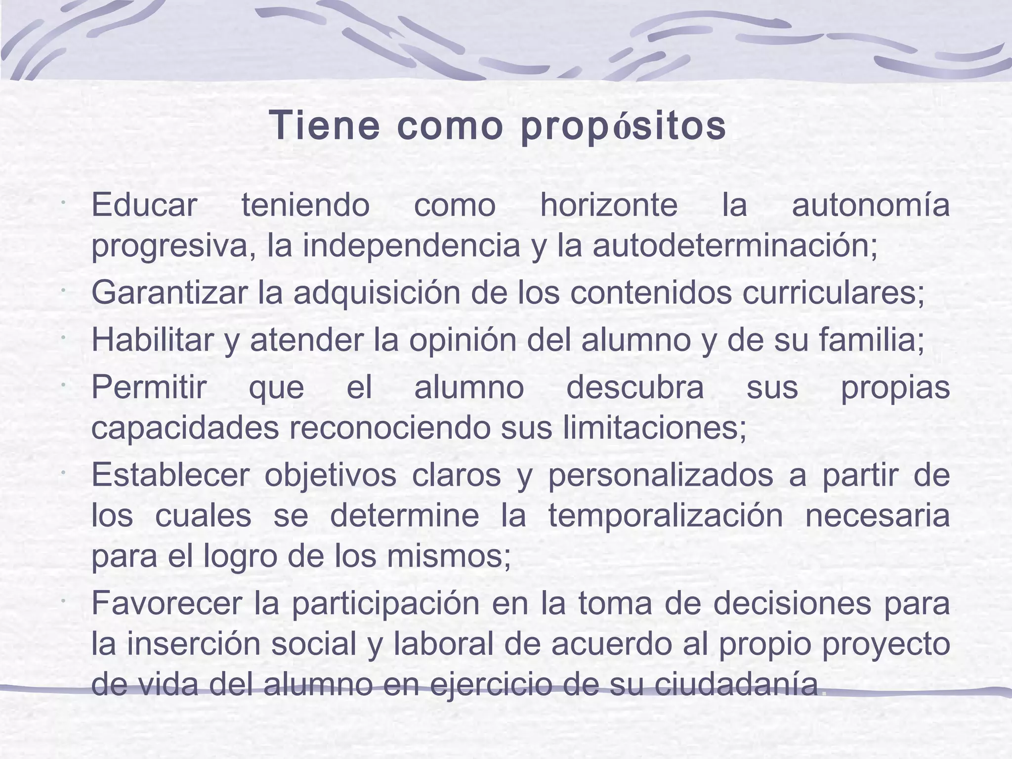 •
Educar teniendo como horizonte la autonomía
progresiva, la independencia y la autodeterminación;
•
Garantizar la adquisición de los contenidos curriculares;
•
Habilitar y atender la opinión del alumno y de su familia;
•
Permitir que el alumno descubra sus propias
capacidades reconociendo sus limitaciones;
•
Establecer objetivos claros y personalizados a partir de
los cuales se determine la temporalización necesaria
para el logro de los mismos;
•
Favorecer la participación en la toma de decisiones para
la inserción social y laboral de acuerdo al propio proyecto
de vida del alumno en ejercicio de su ciudadanía.
Tiene como propósitos:
 