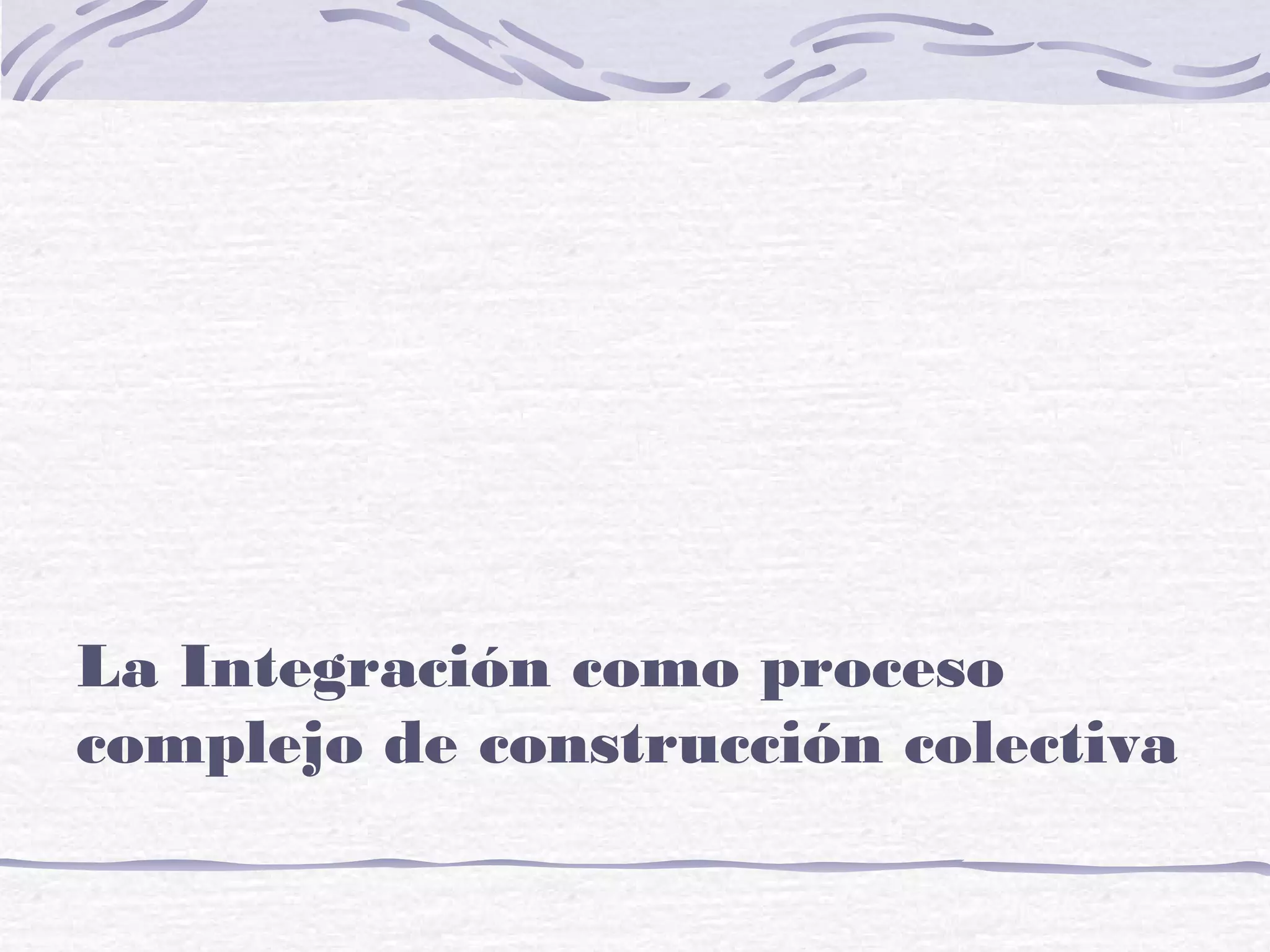 La Integración como proceso
complejo de construcción colectiva
 