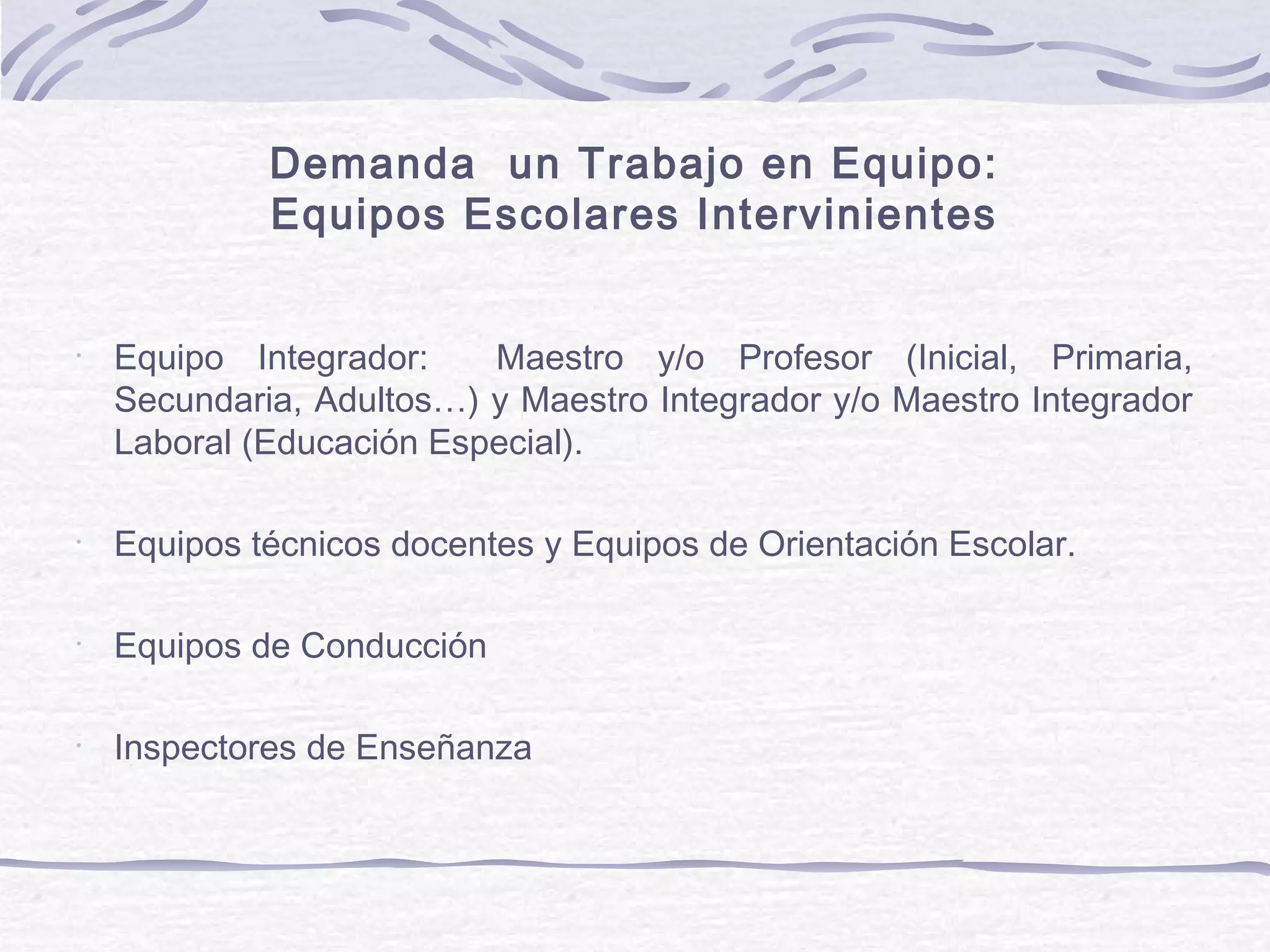 Demanda un Trabajo en Equipo:
Equipos Escolares Intervinientes
•
Equipo Integrador: Maestro y/o Profesor (Inicial, Primaria,
Secundaria, Adultos…) y Maestro Integrador y/o Maestro Integrador
Laboral (Educación Especial).
•
Equipos técnicos docentes y Equipos de Orientación Escolar.
•
Equipos de Conducción
•
Inspectores de Enseñanza
 