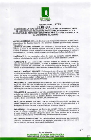 UNTVERSIDAD
okSfsl8p
RESoLUcIÓtt tlo. 47 4l
2 I Aggll[t'EccroNES DE RE'RE'ENTANTESPOR MEDIO DE LA CUAL SE CONVI
DE LAS DTRECTTVRS aCeOÉMlCAS, PROFESORES, EGRESADOS, SECTOR
PRODUCTIVO, EX RECTORES Y ESTUDIANTES ANTE EL CONSEJO SUPERIOR DE
LA UNIVERSIDAD DEL OU¡NDíO
ARTíCULO V¡GÉSIMO: El Comité Electoral será el organismo encargado de ejecutar las
disposiciones del Estatuto Electoral y las directrices trazadas por el Consejo Electoral
Universitario.
ARTíGULO VIGÉS¡MO pRIMERO: Los candidatos y acompañantes para efecto de
debates y visitas a los distintos espacios físicos en el interior de la institución y los
Centros de Atención Tutorial deberán portar en lugar visible, una escarapela, la cual será
elaborada por la Oficina de Publicaciones en coordinación con la Secretaría General.
pARÁGRAFO ,l: Los candidatos antes de iniciar su campaña electoral deberán,
mediante solicitud escrita, inscribir a sus acompañantes ante la Secretaría General.
pARÁGRAFO 2'. Los acompañantes deberán acreditar su calidad de vinculación
(docente, estudiante, administrativo, ex-reotor o egresado inscrito ante la Unidad de
Atención y Gestión de Graduados), con la institución ante la Secretaría General. El
número dé acompañantes por cada candidato será establecido por el Comité Electoral.
ART|CULO VIGÉS¡MO SEGUNDO: En los escrutinios, el jurado de votación deberá
incluir los votos válidos emitidos por cada una de las listas, los votos en blanco, los votos
nulos y los votos no marcados (depositados en la urna). Al final de la votación, los
juradoá de votación deben verificar que el número de votos (depositados en la urna)
coincida con el número de votantes firmantes.
pARÁGRAFO l: Cuando se compruebe que en una urna ha sido depositado un número
mayor de votos del que corresponde de conformidad con la lista de sufragantes
respectiva, los jurados de la mesa anularán los votos excedentes, tomados al azar entre
los consignados en la urna de que se trate y procederán a incinerarlos.
PARÁGRAFO Z: La marcación de los votos se debe realizar con una X o cualquier otro
símbolo que refleje claramente la intención de voto, en la foto correspondiente al
candidato de su pieferencia. Las palabras, frases o alteraciones que se agreguen a los
nombres de los candidatos o a los votos, anulará dicho voto.
ARTíCULO uGÉSIMO TERCERO: Una vez realizados los escrutinios parciales, los
jurados designados en cada mesa diligenciarán y firmarán el acta respectiva y la
entregarán aiComité Electoral, una vez finalizado el proceso electoral.
pARÁGRAFO 1: En el caso de los Centros de Atención Tutorial, los jurados deberán
enviar el informe consolidado vía correo electrónico, inmediatamente terminado el
proceso electoral, y deberán entregar las actas y los votos en físico en la Secretaría
beneral de la Universidad del Quindío después de terminado el proceso'
ARTíSULO VIGÉSIMO CUARTO: En cada jornada de elecciones de las metodologías
(distancia y presencial), se publicarán los resultados obtenidos en los mismos, a través
de los diferentes medios de comunicaciÓn institucional.
Por una Universidad
PERTINENTE CREATIVA INTEGRADORA
Canera 15 Calle 12 Norte Tel.: +57 (6) 7359300 Armenia - Quindío - Colombia
*»
 