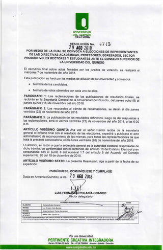 EUNIVERSIDAD
oRt&tHÁo
FESoLUcTóru r.¡o. .t'¡ .15
2 e AS0 lataPoR MEDIO DE LA cuAL sE coNvocÁ e elÉcctoNEs DE REpRESENTANTES
DE LAS DIRECTIVES ACEOÉMICAS, PROFESORES, EGRESADOS, SEGTOR
PRODUCTIVO, EX RECTORES Y ESTUDIANTES ANTE EL CONSEJO SUPERIOR DE
LA UNIvERStDAD orl oulruoío
El escrutinio final sobre actas firmadas
miércoles 7 de noviembre del año 2019.
por los jurados de votación, se realizará el
Esta publicación se hará por los medios de difusión de la Universidad y contendrá:
. Nombre de los candidatos.
. Número de votos obtenidos por cada uno de ellos.
PARÁGRAFO 1: Las reclamaciones de las publicaciones de resultados finales, se
recibirán en la Secretaría General de la Universidad del Quindío, del jueves ocho (g) al
jueves quince (15) de noviembre del año 2019.
PARÁGRAFO 2: Las respuestas al trámite de reclamaciones, se darán el día jueves
veintidós (22) de noviembre del año 201A.
PARÁGRAFO 3: La publicación de los resultados definitivos, luego de dar respuestas a
las reclamaciones, será el viernes veintitrés (23) de noviembre Oél aRo 201g, a las 6:00
p.m.
ARTíCULO VIGÉSIMO QUINTO: Una vez el señor Rector reciba de la secretaría
general el informe final con el resultado de las elecciones, expedirá y publicará el acto
administrativo de reconocimiento de las mismas, para todas las representaciones de que
trata Ia presente convocatoria, el día lunes veintiséis (26) de noviembre del añoZO1g.
Lo anterior, en razón a que la secretaria general es la autoridad electoral responsable de
dicho trámite, de conformidad con el contenido del artículo 10 del Estatuto Eiectoral y en
consonancia con el punto 8 del numeral 1.7 del artículo 8 del Acuerdo del Coniejo
superior No. 20 del 18 de diciembre de 2015.
ARTíGULO VIGÉSIMO SEXTO: La presente Resolución, rige a partir de la fecha de su
expedición.
PUBLíQUESE, coMUNíQUESE Y cÚMPLASE
Dada en Armenia (Quindío), a tos 2 9 AE(¡ 2018
POLANíA OBANDO
delegatario
Los arrlba frrmantes declaramos que hemos revisado el presente dorumento y soporles, encontiáñOolo ajmtaOmn teminos rco
a las normas y disposiciones legales vigentes y por lo lanto, bajo nuestra responsabilidad, lo presentamos para la firma del Rector
PERTINENTE
Canera 15 Calle 12 Norte
Por una Universidad
CREATIVA INTEGRADORA
Tel.: +57 (6) 7359300 Armenia - Quindío - Colombia
 