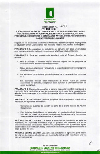 EUNIVERSIDAD
oRt&tnffiÁ"
RESoLUCtór.¡ ruo. ii7 45
2 I A60 2018
POR MEDIO DE LA CUAL SE CONVOCA A ELECCIONES DE REPRESENTANTES
DE LAS DIRECTIVAS ACADÉMICAS, PROFESORES, EGRESADOS, SECTOR
PRODUCT¡VO, EX RECTORES Y ESTUDIANTES ANTE EL CONSEJO SUPERIOR DE
LA UNIVERSIDAD DEL OU¡NDíO
elegidos por los estudiantes con matrícula financiera y académica vigente en programas
de educación formal. La elección se hará mediante votación libre, secreta e indelegable.
PARÁGRAFO 1: Se exceptúan, los estudiantes en convenio con otras universidades
cuyo programa y registro calificado no pertenezca a la Universidad del Quindío.
PARÁGRAFO 2: Para ser representante estudiantil ante el Consejo Superior, se
requiere:
. Que el principal y suplente tengan matrícula vigente en un programa de
educación formal de la Universidad del Quindío.
. Haber aprobado el principal y el suplente el segundo (2) semestre del programa
al cual pertenecen.
. Los aspirantes deberán tener promedio general de la carrera de tres punto tres
(3 3).
. Los aspirantes deberán tener matriculados al menos nueve (9) créditos
académicos por semestre, excepto que estén cursando el último semestre en los
casos que aplique.
PARÁGRAFO 3: El promedio general de la carrera, tres punto tres (3.3), regirá para la
inscripción de la candidatura y para su permanencia en el cargo de la representación,
además deberá mantener la condición de matricular al menos nueve (9) créditos por
semestre.
PARÁGRAFO 4: Los candidatos, principal y suplente deberán adjuntar a la solicitud de
inscripción, los siguientes documentos:
. Constancia de ausencia de sanción por parte de la oficina asesora de Asuntos
Disciplinarios.
o Foto digital en fondo blanco, por separado y en medio electrónico debidamente
marcado, los cuales deberán ser entregados en forma personal y debidamente
folíados ante la Secretaría General de la institución.
ARTíCULO DÉCIMO TERCERO: Al firmar el formulario de inscripción en señal de
aceptación, los aspirantes manifiestan bajo la gravedad del juramento que no se
encuentran incursos en causal de inhabilidades, incompatibilidades o prohibición alguna
establecida en la Constitución, la Ley y la normatividad institucional para desempeñar el
cargo que sea del caso.
ARTíCULO DÉCIMO GUARTO: Los profesores, estudiantes o egresados para efectos
de votar en las mismas elecciones o en la consulta, solo podrán hacerlo por una vez
para un mismo cargo.
$
8/
Por una Universidad
PERTINENTE CREATIVA INTEGRADORA
Canera 15 Calle 12 Norte Tel.: +57 (6) 7359300 Armenia - ouindío - Colombia
 