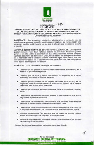 EUNIVERSIDAD
'HE8ÉUt0P
RESoLUc¡óru r'¡o. 47 45
2 I A60 2018
POR MEDIO DE LA GUAL SE CONVOCA A ELECC¡ONES DE REPRESENTANTES
DE LAS DrREclvas RceoÉMtcAS, PRoFESoRES, EGRESADoS, sEcroR
PRODUCTIVO, EX REGTORES Y ESTUDIANTES ANTE EL CONSEJO SUPERIOR DE
LA UNTvERSIDAD oel oulr.loio
pRRÁCRefO. - Los profesores, estudiantes, administrativos o egresados que se
postulen para cargos de dirección académico-administrativa o de representaciÓn ante
consejos y comités, podrán hacerlo por uno solo de ellos en cada convocatoria consulta
o elección.
ARTícuLo DÉc¡Mo eutNTo: DE Los rEsTtcos ELECTORALES.- Los aspirantes
pueden designar arazón de un (1) testigo electoral porcada mesa de votación y deben
portar en un sitio visible la credencial con sus datos personales (nombre completo,
apellidos, documento de identificación y foto, la cual deberá ser entregada al momento
de la inscripción ante la Secretaría General en formato digital fondo blanco), que para
este caso será expedida por la Secretaría General de la institución y se entregará con
cinco (5) días de anticipación a la elección.
PARÁGRAFO 1: Las funciones de los testigos electorales son:
. Observar que los jurados de votación estén debidamente acreditados y en la
mesa en la que fueron designados.
. Observar que las actas y demás documentos se diligencien en el debido
momento y en la mesa de votación respectiva.
. Observar que los paquetes de las tarjetas electorales no se abran y se pre
diligencien antes de la hora establecida en el artículo segundo de la presente
Resolución para el inicio de las votaciones.
. Observar que la urna se encuentre totalmente vacía al momento de cerrarla y
sellarla.
. Observar que las votaciones no inicien antes de la hora establecida en el artículo
Segundo de la presente Resolución.
. Observar que los votantes concurran libremente, que sufraguen en secreto y que
depositen el voto sin presión o interferencia de ninguna clase.
. Observar que todos los ciudadanos voten con documento legible de acuerdo con
lo estipulado en el artículo17 del Estatuto Electoral, en elformato único vigente.
. Presentar reclamaciones ÚUICRUETTE ante los jurados de votación, quienes
son los autorizados para dar respuesta a dichas peticiones.
. Vigilar que ninguna persona o autoridad interfiera indebidamente en los procesos
de votación y en los escrutinios.
Después del cierre de las votaciones los testigos electorales, deberán:
Por una Universidad
PERTINENTE CREATIVA INTEGRADORA
Carrera 15 Calle 12 Norte Tel.: +57 (6) 7359300 Armenia - Ouindío - Colombia
§r¿
s7
 