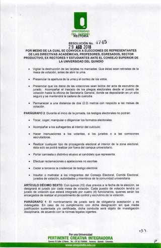 EUNMERSIDAD
DRESfÜHúO
RESoLUcIÓu ruo' 't7 45
2g A60 20ls
POR MEDIO DE LA CUAL SE CONVOCA A ELECCIONES DE REPRESENTANTES
DE LAS DrREcrvRs acaoÉMIcAS, pRoFESoRES, EGRESADoS, sEcroR
PRODUCTIVO, EX RECTORES Y ESTUDIANTES ANTE EL CONSEJO SUPERIOR DE
LA UNTvERSTDAD oel ou¡ruoío
. Vigilar la destrucción de las tarjetas no marcadas. Que éstas sean retiradas de la
mesa de votación, antes de abrir la urna.
¡ Presenciar la apertura de la urna y el conteo de los votos.
. Presenciar que los datos de las votaciones sean leídos del acta de escrutinio de
jurado. Acompañar el traslado de los pliegos electorales desde el puesto de
votación hasta la oficina de Secretaría General, donde se depositarán en un sitio
seguro y se mantendrá la cadena de custodia.
. Permanecer a una distancia de dos (2.0) metros con respecto a las mesas de
votación.
PARÁGRAFO 2: Durante el inicio de la jornada, los testigos electorales no podrán:
o Tocar, coger, manipular o diligenciar los formatos electorales.
o Acompañar a los sufragantes al interior del cubÍculo.
o Hacer insinuaciones a los votantes, a los jurados o a las comisiones
escrutadoras.
¡ Realizar cualquier tipo de propaganda electoral al interior de la zona electoral,
ésta solo se podrá realizar por fuera del campus universitario.
. Portar camiseta o distintivo alusivo al candidato que representa.
. Efectuar reclamaciones o apelaciones no escritas.
. Ceder a terceros la credencial de testigo electoral.
. lnsultar o maltratar a los integrantes del Consejo Electoral, Comité Electoral,
jurados de votación, autoridades y miembros de la comunidad universitaria.
ARTíCULO DÉCIMO SEXTO: Con quince (15) dias previos a la fecha de la elección, se
designará el jurado por cada mesa de votación. Cada puesto de votación tendrá un
jurado de votación que estará integrado por cuatro (4) funcionarios, quienes serán los
encargados de realizar el procedimiento de control y escrutinio de la votación.
PARÁGRAFO 1: El nombramiento de jurado será de obligatoria aceptación y es
indelegable. En caso de no cumplimiento con dicha designación sin que medie
justificación sustentada y/o certificada, dicha conducta será objeto de investigación
disciplinaria, de acuerdo con la normas legales vigentes.
PERTINENTE
Canera 15 Calle 12 Norto
Por una Universidad
CREATIVA INTEGRADORA
Tel.: +57 (6) 7359300 Armenia - Ouindío - Colombia
s-91
 