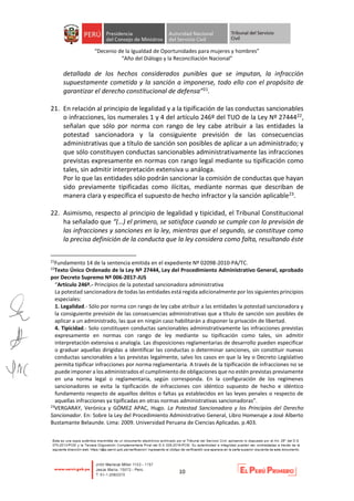 “Decenio de la Igualdad de Oportunidades para mujeres y hombres”
“Año del Diálogo y la Reconciliación Nacional”
10
detallada de los hechos considerados punibles que se imputan, la infracción
supuestamente cometida y la sanción a imponerse, todo ello con el propósito de
garantizar el derecho constitucional de defensa”21.
21. En relación al principio de legalidad y a la tipificación de las conductas sancionables
o infracciones, los numerales 1 y 4 del artículo 246º del TUO de la Ley Nº 2744422,
señalan que sólo por norma con rango de ley cabe atribuir a las entidades la
potestad sancionadora y la consiguiente previsión de las consecuencias
administrativas que a título de sanción son posibles de aplicar a un administrado; y
que sólo constituyen conductas sancionables administrativamente las infracciones
previstas expresamente en normas con rango legal mediante su tipificación como
tales, sin admitir interpretación extensiva u análoga.
Por lo que las entidades sólo podrán sancionar la comisión de conductas que hayan
sido previamente tipificadas como ilícitas, mediante normas que describan de
manera clara y específica el supuesto de hecho infractor y la sanción aplicable23.
22. Asimismo, respecto al principio de legalidad y tipicidad, el Tribunal Constitucional
ha señalado que “(…) el primero, se satisface cuando se cumple con la previsión de
las infracciones y sanciones en la ley, mientras que el segundo, se constituye como
la precisa definición de la conducta que la ley considera como falta, resultando éste
21
Fundamento 14 de la sentencia emitida en el expediente Nº 02098-2010-PA/TC.
22
Texto Único Ordenado de la Ley Nº 27444, Ley del Procedimiento Administrativo General, aprobado
por Decreto Supremo Nº 006-2017-JUS
“Artículo 246º.- Principios de la potestad sancionadora administrativa
La potestad sancionadora de todas las entidades está regida adicionalmente por los siguientes principios
especiales:
1. Legalidad.- Sólo por norma con rango de ley cabe atribuir a las entidades la potestad sancionadora y
la consiguiente previsión de las consecuencias administrativas que a título de sanción son posibles de
aplicar a un administrado, las que en ningún caso habilitarán a disponer la privación de libertad.
4. Tipicidad.- Solo constituyen conductas sancionables administrativamente las infracciones previstas
expresamente en normas con rango de ley mediante su tipificación como tales, sin admitir
interpretación extensiva o analogía. Las disposiciones reglamentarias de desarrollo pueden especificar
o graduar aquellas dirigidas a identificar las conductas o determinar sanciones, sin constituir nuevas
conductas sancionables a las previstas legalmente, salvo los casos en que la ley o Decreto Legislativo
permita tipificar infracciones por norma reglamentaria. A través de la tipificación de infracciones no se
puede imponer a los administrados el cumplimiento de obligaciones que no estén previstas previamente
en una norma legal o reglamentaria, según corresponda. En la configuración de los regímenes
sancionadores se evita la tipificación de infracciones con idéntico supuesto de hecho e idéntico
fundamento respecto de aquellos delitos o faltas ya establecidos en las leyes penales o respecto de
aquellas infracciones ya tipificadas en otras normas administrativas sancionadoras”.
23
VERGARAY, Verónica y GÓMEZ APAC, Hugo. La Potestad Sancionadora y los Principios del Derecho
Sancionador. En: Sobre la Ley del Procedimiento Administrativo General, Libro Homenaje a José Alberto
Bustamante Belaunde. Lima: 2009. Universidad Peruana de Ciencias Aplicadas. p.403.
 
