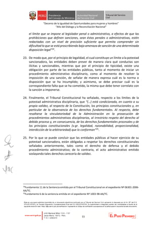 “Decenio de la Igualdad de Oportunidades para mujeres y hombres”
“Año del Diálogo y la Reconciliación Nacional”
11
el límite que se impone al legislador penal o administrativo, a efectos de que las
prohibiciones que definen sanciones, sean éstas penales o administrativas, estén
redactadas con un nivel de precisión suficiente que permita comprender sin
dificultad lo que se está proscribiendo bajo amenaza de sanción de una determinada
disposición legal”24.
23. De modo que, por el principio de legalidad, el cual constituye un límite a la potestad
sancionadora, las entidades deben prever de manera clara qué conductas son
ilícitas y sancionables, mientras que por el principio de tipicidad, existe una
obligación por parte de las entidades públicas, tanto al momento de iniciar un
procedimiento administrativo disciplinario, como al momento de resolver la
imposición de una sanción, de señalar de manera expresa cuál es la norma o
disposición que se ha incumplido; y asimismo, se debe precisar cuál es la
correspondiente falta que se ha cometido, la misma que debe tener correlato con
la sanción a imponerse.
24. Finalmente, el Tribunal Constitucional ha señalado, respecto a los límites de la
potestad administrativa disciplinaria, que “(…) está condicionada, en cuanto a su
propia validez, al respecto de la Constitución, los principios constitucionales y, en
particular de la observancia de los derechos fundamentales. Al respecto, debe
resaltarse la vinculatoriedad de la Administración en la prosecución de
procedimientos administrativos disciplinarios, al irrestricto respeto del derecho al
debido proceso y, en consecuencia, de los derechos fundamentales procesales y de
los principios constitucionales (v.gr. legalidad, razonabilidad, proporcionalidad,
interdicción de la arbitrariedad) que lo conforman”25.
25. Por lo que se puede concluir que las entidades públicas al hacer ejercicio de su
potestad sancionadora, están obligadas a respetar los derechos constitucionales
señalados anteriormente, tales como el derecho de defensa y el debido
procedimiento administrativo; de lo contrario, el acto administrativo emitido
soslayando tales derechos carecería de validez.
24
Fundamento 11 de la Sentencia emitida por el Tribunal Constitucional en el expediente Nº 06301-2006-
AA/TC.
25
Fundamento 6 de la sentencia emitida en el expediente Nº 1003-98-AA/TC.
 