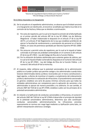 “Decenio de la Igualdad de Oportunidades para mujeres y hombres”
“Año del Diálogo y la Reconciliación Nacional”
12
De la faltas imputadas a la impugnante
26. De lo actuado en el expediente administrativo, se observa que la Entidad sancionó
a la impugnante con destitución, al encontrar acreditado que habría incurrido en la
comisión de los hechos y faltas que se detallan a continuación:
(i) Por actos de nepotismo, por lo cual se le imputó la comisión de la falta tipificada
en el primer párrafo del artículo 49º de la Ley Nº 29944, Ley de Reforma
Magisterial al haber inobservado lo dispuesto en el artículo 1º de la Ley Nº
26771 y el artículo 2º del Reglamento de la Ley que establece prohibición de
ejercer la facultad de nombramiento y contratación de personal en el Sector
Público, en casos de parentesco aprobado por Decreto Supremo Nº 021-2000-
PCM.
(ii) Por procurar y permitir actos de nepotismo, por lo cual se le imputó el haber
vulnerado el principio de probidad contemplado en el numeral 2) del artículo
6º de la Ley Nº 27815 - Ley del Código de Ética de la Función Pública.
(iii) Por la utilización de boletas adulteradas para sustentar gastos de viáticos, por
lo cual se le imputó el haber vulnerado los dispuesto en el numeral 2 del artículo
8º de la Ley Nº 27815 - Ley del Código de Ética de la Función Pública y el
numeral 2 del artículo 6º de la misma ley.
27. Al respecto, debe señalarse que la potestad sancionadora de la administración
pública es el poder jurídico que permite castigar a los administrados cuando éstos
lesionan determinados bienes jurídicos reconocidos por el marco constitucional y
legal vigente, a efectos de incentivar el respeto y cumplimiento del ordenamiento
jurídico y desincentivar la realización de infracciones. El procedimiento sancionador
en general, establece una serie de pautas mínimas comunes para que todas las
entidades administrativas con competencia para la aplicación de sanciones a los
administrados la ejerzan de manera previsible y no arbitraria. En ese sentido, el
artículo 246º del TUO de la Ley Nº 27444, establece cuáles son los principios de la
potestad sancionadora administrativa.
28. En relación a la tipificación de conductas sancionables o infracciones, el numeral 4
del artículo 246º del TUO de la Ley Nº 27444 al desarrollar el principio de tipicidad
de la potestad sancionadora administrativa, determina que sólo constituyen
conductas sancionables administrativamente las infracciones previstas
expresamente en normas con rango legal mediante su tipificación como tales, sin
admitir interpretación extensiva o analogía.
 